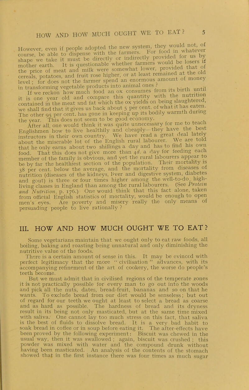 HOW AND HOW much ought we to EAT ? However, even if people adopted the new system, course, be able to'dispense with the farmers. shape we take it must be directly or indirectly P^J^he tosers« mother earth. It is questionable whether farmers would be losers it the price of meat and milk were somewhat lower, provided that cereals, potatoes, and fruit rose higher, or at least remained at the level ; for does not the farmer spend an enormous amount of money in transforming vegetable products into animal ones . , . ,, tq If we reckon how much food an ox consumes from its birth until it is one year old and compare this quantity with the nutntaon contained in the meat and fat which the ox yields on being slaughtered, we shall find that it gives us back about 5 percent, of what it has eaten. The other 95 per cent, has gone in keeping up its bodily warmth dun g the vear. This does not seem to be good economy. After all, one would think it was quite unnecessary for me to teac Englishmen how to live healthily and cheaply- they have the best instructors in their own country. We have read a great deal lately about the miserable lot of the English rural labourer. We are tola that he only earns about two shillings a day and has to find his own food. That this does not give more than qd. a day for feeding each member of the family is obvious, and yet the rural labourers appear to be by far the healthiest section of the population. Their mortality is 38 per cent, below the average, and the mortality from diseases oi nutrition (diseases of the kidneys, hver and digestive system, diabetes and gout) is three or four times higher among the well-to-do, high- living classes in England than among the rural labourers. (See Protein and Nutrition, p. 176.) One would think that this fact alone, taken from official English statistics of mortality, would be enough to open men’s eyes. Are poverty and misery really the only means of persuading people to live rationally ? III. HOW AND HOW MUCH OUGHT WE TO EAT ? Some vegetarians maintain that we ought only to eat raw foods, all boiling, baking and roasting being unnatural and only diminishing the nutritive value of the foods. There is a certain amount of sense in this. It may be evinced with perfect legitimacy that the more “ civilisation ” advances, with its accompanying refinement of the art of cookery, the worse do people’s teeth become. But we must admit that in civilised regions of the temperate zones it is not practically possible for every man to go out into the woods and pick all the nuts, dates, bread-fruit, bananas and so on that he wants. To exclude bread from our diet would be senseless; but out of regard for our teeth we ought at least to select a bread as coarse and as hard as possible. The hardness of bread and its dryness result in its being not only masticated, but at the same time mixed with saliva. One cannot lay too much stress on this fact, that saliva is the best of fluids to dissolve bread. It is a very bad habit to soak bread in coffee or in soup before eating it. The after-effects have been proved by the following experiment: Biscuit was chewed in the usual way, then it was swallowed ; again, biscuit was crushed ; this powder was mixed with water and the compound drunk without having been masticated. An analysis of the contents of the stomach showed that in the first instance there was four times as much sugar