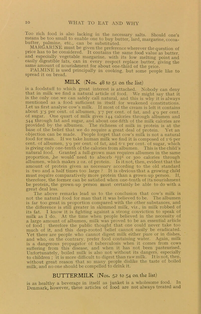 loo rich food is also lacking in the necessary salts. Should one’s means be too small to enable one to buy butter, lard, margarine, cocoa- butter, palmine, etc., can be substituted. MARGARINE must be given the preference wherever the question of price has to be considered. It contains the same food value as butter, and especially vegetable margarine, with its low melting point and easily digestible fats, can in every respect replace butter, giving the same amount of nourishment for about one-third of the price. PALMINE is used principally in cooking, but some people like to spread it on bread. MILK (Nos. 48 to 51 on the list) is a foodstuff to which great interest is attached. Nobody can deny that in milk we find a natural article of food. We might say that it is the only one we can safely call natural, and this is why it is always mentioned as a food sufficient in itself for weakened constitutions. Let us first analyse cow’s milk. If most of the cream is left it contains about 3-5 per cent, of albumen, 37 per cent, of fat, and 4-9 per cent, of sugar. One quart of milk gives 144 calories through albumen and 544 through fat and sugar, and about one-fifth of the milk calories are provided by the albumen. The richness of milk in protein is at the base of the belief that we do require a great deal of protein. Yet an objection can be made. People forget that cow’s milk is not a natural food for man. If we take human milk we find it is composed of i-6 per cent, of albumen, 3-9 per cent, of fat, and 6-i per cent, of sugar, which is giving only one-tenth of the calories from albumen. This is the child’s natural food. Granted a full-grown man requires albumen in the same proportion, he would need to absorb or 300 calories through albumen, which makes 2 oz. of protein. Is it not, then, evident that the amount of protein given as necessary according to the old standard is two and a half times too large ? It is obvious that a growing child must require comparatively more protein than a grown-up person. If, therefore, the former can be satisfied when one-tenth of its nourishment be protein, the grown-up person must certainly be able to do with a great deal less. The above remarks lead us to the conclusion that cow’s milk is not the natural food for man that it was believed to be. The albumen is far too great in proportion compared with the other substances, and the difference is still greater in skimmed milk, viz., in milk robbed of its fat. I know it is fighting against a strong conviction to speak of milk as I do. At the time when people believed in the necessity of a large amount of albumen, milk was proved to be an essential article of food ; therefore the public thought that one could never take too much of it, and this deep-rooted belief cannot easily be eradicated. Yet there are people who cannot digest milk either pure or in dishes, and who, on the contrary, prefer food containing water. Again, milk is a dangerous propagator of tuberculosis when it comes from cows suffering from this disease, and when it has not been pasteurised. Unfortunately, boiled milk is also not without its dangers, especially to children ; it is more difficult to digest than raw milk. It is not, then, without great reason that so many people dislike the taste of boiled milk, and no one should be compelled to drink it. BUTTERMILK (Nos. 52 to 54 on the list) is as healthy a beverage in itself as junket is a wholesome food. In Denmark, however, these articles of food are not always treated and