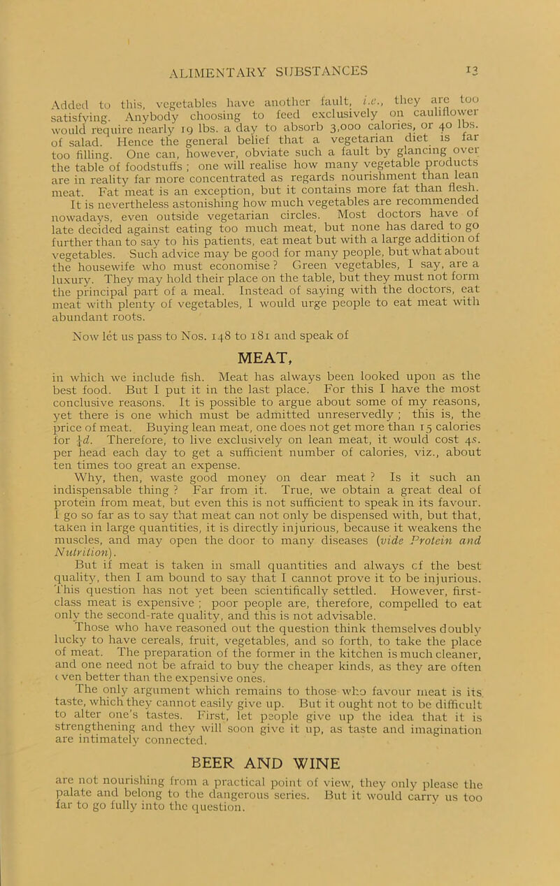 Added to this, vegetables have another fault, i.e., they are too satisfying. Anybody choosing to feed exclusively on cauliflower would require nearly 19 lbs. a day to absorb 3,000 calories, 01 40 s. of salad. Hence the general belief that a vegetarian diet is far too filling. One can, however, obviate such a fault by glancing over the table of foodstuffs ; one will realise how many vegetable products are in reality far more concentrated as regards nourishment than lean meat. Fat meat is an exception, but it contains more fat than flesh. It is nevertheless astonishing how much vegetables are recommended nowadays, even outside vegetarian circles. Most doctors have of late decided against eating too much meat, but none has dared to go further than to say to his patients, eat meat but with a large addition of vegetables. Such advice may be good for many people, but what about the housewife who must economise? Green vegetables, I say, area luxury. They may hold their place on the table, but they must not form the principal part of a meal. Instead of saying with the doctors, eat meat with plenty of vegetables, I would urge people to eat meat with abundant roots. Now let us pass to Nos. 148 to 181 and speak of MEAT, in which we include fish. Meat has always been looked upon as the best food. But I put it in the last place. For this I have the most conclusive reasons. It is possible to argue about some of my reasons, yet there is one which must be admitted unreservedly ; this is, the price of meat. Buying lean meat, one does not get more than 15 calories for $d. Therefore, to live exclusively on lean meat, it would cost 4s. per head each day to get a sufficient number of calories, viz., about ten times too great an expense. Why, then, waste good money on dear meat ? Is it such an indispensable thing ? Far from it. True, we obtain a great deal of protein from meat, but even this is not sufficient to speak in its favour. I go so far as to say that meat can not only be dispensed with, but that, taken in large quantities, it is directly injurious, because it weakens the muscles, and may open the door to many diseases {vide Protein and Nutrition). But if meat is taken in small quantities and always cf the best quality, then I am bound to say that I cannot prove it to be injurious. This question has not yet been scientifically settled. However, first- class meat is expensive ; poor people are, therefore, compelled to eat only the second-rate quality, and this is not advisable. Those who have reasoned out the question think themselves doubly lucky to have cereals, fruit, vegetables, and so forth, to take the place of meat. The preparation of the former in the kitchen is much cleaner, and one need not be afraid to buy the cheaper kinds, as they are often c ven better than the expensive ones. The only argument which remains to those who favour meat is its taste, which they cannot easily give up. But it ought not to be difficult to alter one’s tastes. First, let people give up the idea that it is strengthening and they will soon give it up, as taste and imagination are intimately connected. BEER AND WINE are not nourishing from a practical point of view, they only please the palate and belong to the dangerous series. But it would carry us too far to go fully into the question.