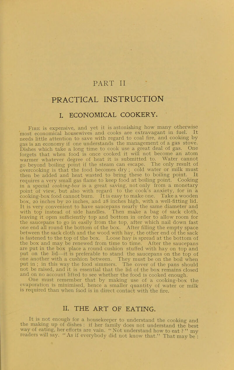 PART II PRACTICAL INSTRUCTION I. ECONOMICAL COOKERY. Fire is expensive, and yet it is astonishing how many otherwise most economical housewives and cooks are extravagant in fuel. It needs little attention to save with regard to coal fire, and cooking by gas is an economy if one understands the management of a gas stove. Dishes which take a long time to cook use a great deal of gas. One forgets that when food is once cooked it will not become an atom warmer whatever degree of heat it is submitted to. Water cannot go beyond boiling point if the steam can escape. The only result of overcooking is that the food becomes dry ; cold water or milk must then be added and heat wasted to bring these to boiling point. It requires a very small gas flame to keep food at boiling point. Cooking in a special cooking-box is a great saving, not only from a monetary point of view, but also with regard to the cook’s anxiety, for in a cooking-box food cannot burn. It is easy to make one. Take a wooden box, 20 inches by 20 inches, and 28 inches high, with a well-fitting lid. It is very convenient to have saucepans nearly the same diameter and with top instead of side handles. Then make a bag of sack cloth, leaving it open sufficiently top and bottom in order to allow room for the saucepans to go in easily from the top, after which nail down fast one end all round the bottom of the box. After filling the empty space between the sack cloth and the wood with hay, the other end of the sack is fastened to the top of the box. Loose hay is spread at the bottom of the box and may be renewed from time to time. After the saucepans are put in the box place a round cushion stuffed with hay on top and put on the lid—it is preferable to stand the saucepans on the top of one another with a cushion between. They must be on the boil when put in ; in this way the food simmers. The cover of the pans should not be raised, and it is essential that the lid of the box remains closed and on no account lifted to see whether the food is cooked enough. One must remember that by making use of a cooking-box the evaporation is minimised, hence a smaller quantity of water or milk is required than when food is in direct contact with the fire. II. THE ART OF EATING. It is not enough for a housekeeper to understand the cooking and the making up of dishes : if her family does not understand the best way of eating, her efforts are vain. “ Not understand how to eat ? ” my readers will say.  As if everybody did not know that.” That may be :