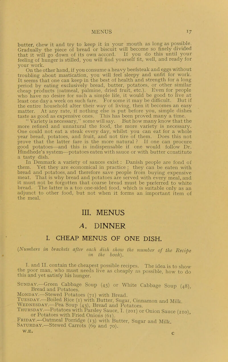 MENUS x7 butter, chew it and try to keep it in your mouth as long as possible. Gradually the piece of bread or biscuit will become so finely divided that it will go down of its own accord. If you do this until your feeling of hunger is stilled, you will find yourself fit, well, and ready for your work. On the other hand, if you consume a heavy beefsteak and eggs without troubling about mastication, you will feel sleepy and unfit for work. It seems that one can keep in the best of health and strength for a long period by eating exclusively bread, butter, potatoes, or other similar cheap products (oatmeal, palmine, dried fruit, etc.). Even for people who have no desire for such a simple life, it would be good to live at least one day a week on such fare. For some it may be difficult. But if the entire household alter their way of living, then it becomes an easy matter. At any rate, if nothing else is put before you, simple dishes taste as good as expensive ones. This has been proved many a time. ‘' Variety is necessary,’’ some will say. But how many know that the more refined and unnatural the food, the more variety is necessary. One could not eat a steak every day, whilst you can eat for a whole year bread, potatoes, and fruit, and not tire of them. Does this not prove that the latter fare is the more natural ? If one can procure good potatoes—and this is indispensable if one would follow Dr. Hindhede’s system—potatoes eaten with sauce or with butter constitute a tasty dish. In Denmark a variety of sauces exist: Danish people are fond of them. Yet they are economical in practice ; they can be eaten with bread and potatoes, and therefore save people from buying expensive meat. That is why bread and potatoes are served with every meal, and it must not be forgotten that coarse bread must be preferred to white bread. The latter is a too one-sided food, which is suitable only as an adjunct to other food, but not when it forms an important item of the meal. III. MENUS A. DINNER I. CHEAP MENUS OF ONE DISH. [Numbers in brackets after each dish show the number of the Recipe in the book). I. and II. contain the cheapest possible recipes. The idea is to show the poor man, who must needs live as cheaply as possible, how to do this and yet satisfy his hunger. Sunday.—Green Cabbage Soup (45) or White Cabbage Soup (48) Bread and Potatoes. Monday.—Stewed Potatoes (71) with Bread. Tuesday.—Boiled Rice (1) with Butter, Sugar, Cinnamon and Milk. Wednesday.—Pea Soup (43), Bread and Potatoes. Thursday. Potatoes with Parsley Sauce, I. (201) or Onion Sauce (210I or Potatoes with Fried Onions (61). Friday.—Oatmeal Porridge (13) with Butter, Sugar and Milk Saturday.—Stewed Carrots (69 and 70).