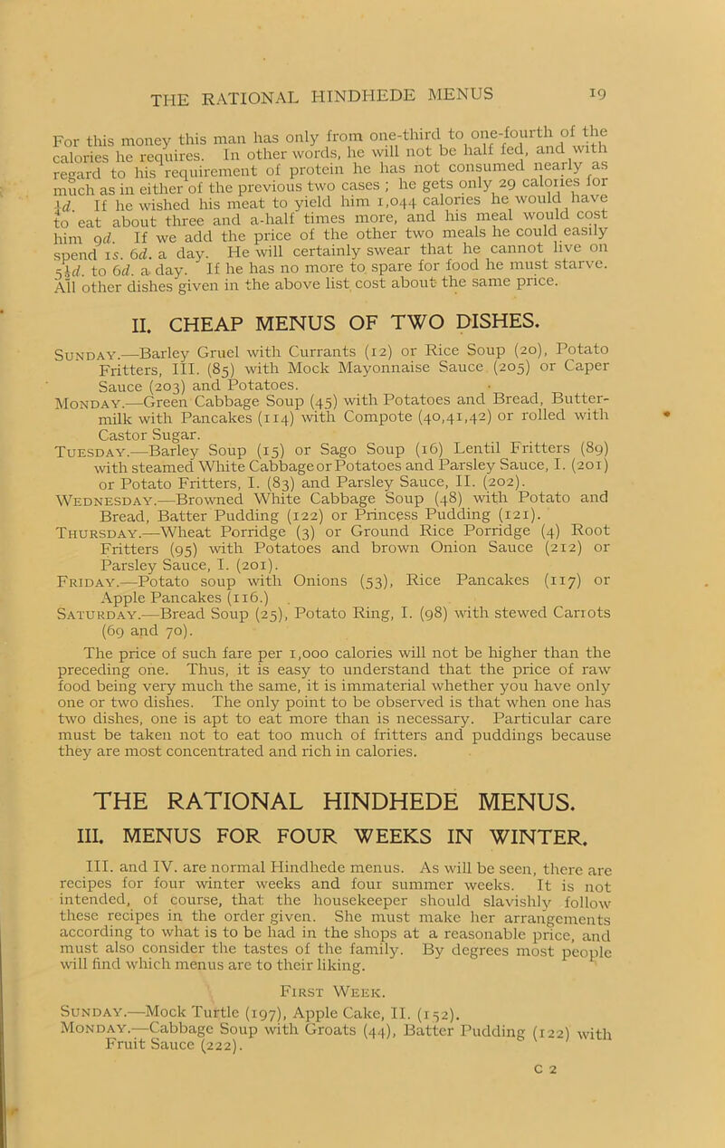 For this money this man has only from one-thirtl to one-fourth of the calories he requires. In other words, he will not be halt fed, and with regard to his requirement of protein he has not consumed nearly as much as in either of the previous two cases ; he gets only 29 calories for \d If he wished his meat to yield him 1,044 calories he would have to‘eat about three and a-half times more, and his meal would cost him 9d. If we add the price of the other two meals he could easily spend is. 6d. a day. He will certainly swear that he cannot live on 5.W. to 6d. a day. If he has no more to spare for food he must starve. All other dishes given in the above list cost about the same pi ice. II. CHEAP MENUS OF TWO DISHES. Sunday.—Barley Gruel with Currants (12) or Rice Soup (20), Potato Fritters, III. (85) with Mock Mayonnaise Sauce (205) or Caper Sauce (203) and Potatoes. Monday.—Green Cabbage Soup (45) with Potatoes and Bread, Butter- milk with Pancakes (114) with Compote (40,41,42) or rolled with Castor Sugar. Tuesday.—Barley Soup (15) or Sago Soup (16) Lentil Fritters (89) with steamed White Cabbage or Potatoes and Parsley Sauce, I. (201) or Potato Fritters, I. (83) and Parsley Sauce, II. (202). Wednesday.—Browned White Cabbage Soup (48) with Potato and Bread, Batter Pudding (122) or Princess Pudding (121). Thursday.—Wheat Porridge (3) or Ground Rice Porridge (4) Root Fritters (95) with Potatoes and brown Onion Sauce (212) or Parsley Sauce, I. (201). Friday.—Potato soup with Onions (53), Rice Pancakes (117) or Apple Pancakes (116.) Saturday.-—Bread Soup (25), Potato Ring, I. (98) with stewed Carrots (69 and 70). The price of such fare per 1,000 calories will not be higher than the preceding one. Thus, it is easy to understand that the price of raw food being very much the same, it is immaterial whether you have only one or two dishes. The only point to be observed is that when one has two dishes, one is apt to eat more than is necessary. Particular care must be taken not to eat too much of fritters and puddings because they are most concentrated and rich in calories. THE RATIONAL HINDHEDE MENUS. III. MENUS FOR FOUR WEEKS IN WINTER. III. and IV. are normal Hindhede menus. As will be seen, there are recipes for four winter weeks and four summer weeks. It is not intended, of course, that the housekeeper should slavishly follow these recipes in the order given. She must make her arrangements according to what is to be had in the shops at a reasonable price, and must also consider the tastes of the family. By degrees most people will find which menus are to their liking. First Week. Sunday.—Mock Turtle (197), Apple Cake, II. (152). Monday.—Cabbage Soup with Groats (44), Batter Pudding (122) with Fruit Sauce (222).