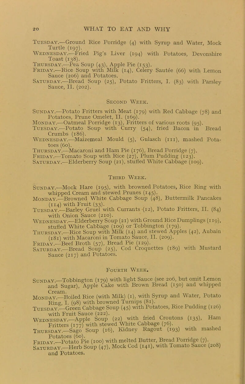 Tuesday.—Ground Rice Porridge (4) with Syrup and Water, Mock Turtle (197). Wednesday.—Fried Pig’s Liver (194) with Potatoes, Devonshire Toast (138). Thursday.—Pea Soup (43), Apple Pic (153). Friday.—Rice Soup with Milk (14), Celery Sautée (66) with Lemon Sauce (206) and Potatoes. Saturday.—Bread Soup (25), Potato Fritters, I. (83) with Parsley Sauce, II. (202). Second Week. Sunday.—Potato Fritters with Meat (179) with Red Cabbage (78) and Potatoes, Prune Omelet, II. (169). Monday.—Oatmeal Porridge (13), Fritters of various roots (95). Tuesday.-—Potato Soup with Curry (54), fried Bacon in Bread Crumbs (186). Wednesday.-—Maizemeal Mould (5), Gulasch (m), mashed Pota- toes (60). Thursday.-—Macaroni and Ham Pie (176), Bread Porridge (7). Friday.—Tomato Soup with Rice (27), Plum Pudding (123). Saturday.—Elderberry Soup (21), stuffed White Cabbage (109). Third Week. Sunday.—Mock Hare (195), with browned Potatoes, Rice Ring with whipped Cream and stewed Prunes (145). Monday.-—Browned White Cabbage Soup (48), Buttermilk Pancakes (114) with Fruit (33). Tuesday.—Barley Gruel with Currants (12), Potato Fritters, II. (84) with Onion Sauce (210). Wednesday.—Elderberry Soup (21) with Ground Rice Dumplings (119), stuffed White Cabbage (109) or Tobbington (179). Thursday.—Rice Soup with Milk (14) and stewed Apples (42), Aubain (181) with Macaroni in Tomato Sauce, II. (209). Friday.—Beef Broth (57), Bread Pie (129). Saturday.—Bread Soup (25), Cod Croquettes (189) with Mustard Sauce (217) and Potatoes. Fourth Week. Sunday. Tobbington (179) with light Sauce (see 206, but omit Lemon and Sugar), Apple Cake with Brown Bread (150) and whipped Cream. Monday.—Boiled Rice (with Milk) (1), with Syrup and Water, Potato Ring I. (98) with browned Turnips (81). Tuesday.—Green Cabbage Soup (45) with Potatoes, Rice Pudding (126) with Fruit Sauce (222). Wednesday.—Apple Soup (22) with fried Croutons (135), Ham Fritters (177) with stewed White Cabbage (76). Thursday.—Sago Soup (16), Kidney Ragout (193) with mashed [Potci/tocs (60). Friday —Potato Pie (100) with melted Butter, Bread Porridge (7). Saturday.—Herb Soup (47). Mock Cod (141), with Tomato Sauce (208) and Potatoes.