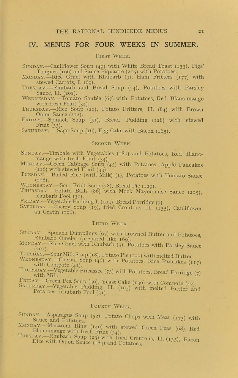 IV. MENUS FOR FOUR WEEKS IN SUMMER. First Week. Sunday.—Cauliflower Soup (49) with White Bread Toast (133), Pigs’ Tongues (196) and Sauce Piquante (215) with Potatoes. Monday.—Rice Gruel with Rhubarb (9), Flam Fritters (177) with stewed Carrots, I. (69). Tuesday.—Rhubarb and Bread Soup (24), Potatoes with Parsley Sauce, II. (202). Wednesday.—Tomato Sautée (67) with Potatoes, Red Blanc-mange with fresh Fruit (34). Thursday.—-Rice Soup (20), Potato Fritters, II. (84) with Brown Onion Sauce (212). Friday.—-Spinach Soup (51), Bread Pudding (128) with stewed Fruit (33). Saturday.— Sago Soup (16), Egg Cake with Bacon (165). Second Week. Sunday.—Timbale with Vegetables (180) and Potatoes, Red Blanc- mange with fresh Fruit (34) Monday.—Green Cabbage Soup (45) with Potatoes, Apple Pancakes (116) with stewed Fruit (33). Tuesday.—Boiled Rice (with Milk) (1), Potatoes with Tomato Sauce (208). Wednesday.—-Sour Fruit Soup (28), Bread Pie (129). Thursday.—Potato Balls (86) with Mock Mayonnaise Sauce (20 s) Rhubarb Fool (31). Friday.—Vegetable Pudding I. (104), Bread Porridge (7). Saturday.—Cherry Soup (19), fried Croutons, II. (135), Cauliflower au Gratin (106). Third Week. Sunday.—Spinach Dumplings (97) with browned Butter and Potatoes Rhubarb Omelet (prepared like 169). Monday.—Rice Gruel with Rhubarb (9), Potatoes with Parsley Sauce (201). J Tuesday.—Sour Milk Soup (18), Potato Pie (100) with melted Butter Wednesday.—Chervil Soup (46) with Potatoes, Rice Pancakes (117) with Compote (42). v n Thursday.—VegetabR Fricassee (73) with Potatoes, Bread Porridge (7) Friday.—Green Pea Soup (5o), Yeast Cake (130) with Compote (42) Saturday—Vegetable Pudding, II. (io5) with melted Butter and Potatoes, Rhubarb Fool (31). Fourth Week. Sunday^—Asparagus^Soup (5*), Potato Chops with Meat (I73) with M°NDMa^S^^tt^I|&r(34).>hWed Grø“ P“S <68>- Rcd .Tuesday. Rhubarb Soup (23) with fried Croutons, II. (r35) Bacon Dice with Onion Sauce (184) and Potatoes. V 35 ’