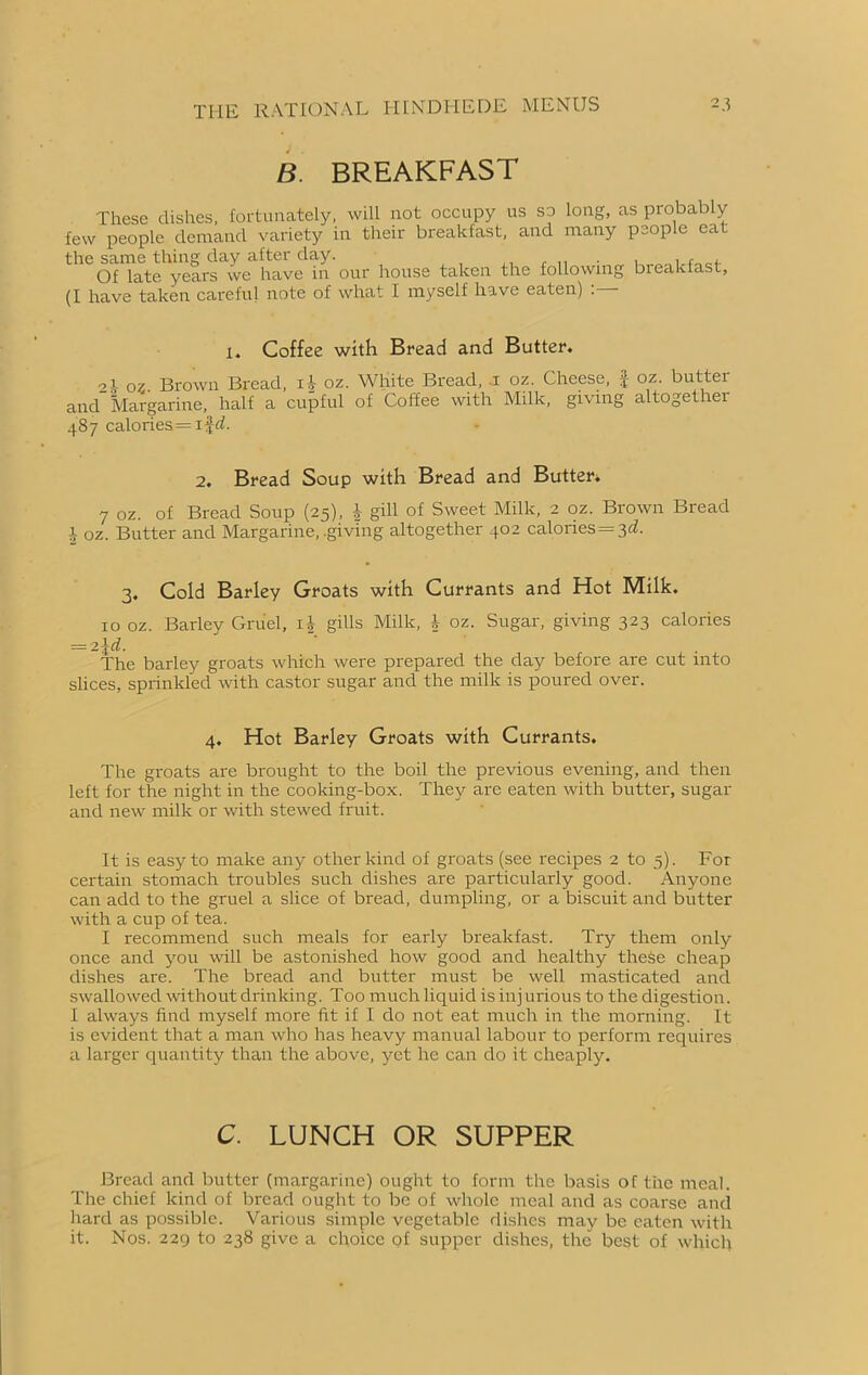 B. BREAKFAST These dishes, fortunately, will not occupy us so long, as probably few people demand variety in their breakfast, and many people cat the same thing day after day. . , , , Of late years we have in our house taken the following bieakfast, (I have taken careful note of what I myself have eaten) . l. Coffee with Bread and Butter. 2.V oz. Brown Bread, oz. White Bread, i oz. Cheese, $ oz. butter and Margarine, half a cupful of Coffee with Milk, giving altogether 4S7 calories = 1 ^d. 2. Bread Soup with Bread and Butter* 7 oz. of Bread Soup (25), } gill of Sweet Milk, 2 oz. Brown Bread i oz. Butter and Margarine, .giving altogether 402 calones = 3^. 3. Cold Barley Groats with Currants and Hot Milk. 10 oz. Barley Gruel, i£ gills Milk, *• oz. Sugar, giving 323 calories = 21d. The barley groats which were prepared the day before are cut into slices, sprinkled with castor sugar and the milk is poured over. 4. Hot Barley Groats with Currants. The groats are brought to the boil the previous evening, and then left for the night in the cooking-box. They are eaten with butter, sugar and new milk or with stewed fruit. It is easy to make any other kind of groats (see recipes 2 to 5). For certain stomach troubles such dishes are particularly good. Anyone can add to the gruel a slice of bread, dumpling, or a biscuit and butter with a cup of tea. I recommend such meals for early breakfast. Try them only once and you will be astonished how good and healthy these cheap dishes are. The bread and butter must be well masticated and swallowed without drinking. Too much liquid is injurious to the digestion. I always find myself more fit if I do not eat much in the morning. It is evident that a man who has heavy manual labour to perform requires a larger quantity than the above, yet he can do it cheaply. C. LUNCH OR SUPPER Bread and butter (margarine) ought to form the basis of the meal. The chief kind of bread ought to be of whole meal and as coarse and hard as possible. Various simple vegetable dishes may be eaten with it. Nos. 229 to 238 give a choice of supper dishes, the’ best of which