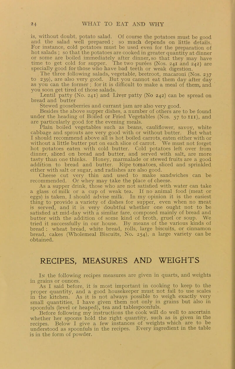 is, without doubt, potato salad. Of course the potatoes must be good and the salad well prepared ; so much depends on little details. For instance, cold potatoes must be used even for the preparation of hot salads ; so that the potatoes are cooked in greater quantity at dinner or some are boiled immediately after dinner, so that they may have time to get cold for supper. The two purées (Nos. 241 and 242) are specially good for those who have bad teeth or weak digestion. The three following salads, vegetable, beetroot, macaroni (Nos. 237 to 239), are also very good. But you cannot eat them day after day as you can the former ; for it is difficult to make a meal of them, and you soon get tired of those salads. Lentil patty (No. 241) and Liver patty (No 242) can be spread on bread and butter Stewed gooseberries and currant jam are also very good. Besides the above supper dishes, a number of others are to be found under the heading of Boiled or Fried Vegetables (Nos. 57 to 111), and are particularly good for the evening meals. Plain boiled vegetables such as beans, cauliflower, savoy, white cabbage and sprouts are very good with or without butter. But what I should recommend above all is hot boiled carrots, eaten either with or without a little butter put on each slice of carrot. We must not forget hot potatoes eaten with cold butter. Cold potatoes left over from dinner, sliced on bread and butter, and served with salt, are more tasty than one thinks. Honey, marmalade or stewed fruits are a good addition to bread and butter. Ripe tomatoes, sliced and sprinkled either with salt or sugar, and radishes are also good. Cheese cut verjr thin and used to make sandwiches can be recommended. Or whey may take the place of cheese. As a supper drink, those who are not satisfied with water can take a glass of milk or a cup of weak tea. If no animal food (meat or eggs) is taken, I should advise milk. In my opinion it is the easiest thing to provide a variety of dishes for supper, even when no meat is served, and it is very doubtful whether one ought not to be satisfied at mid-day with a similar fare, composed mainly of bread and butter with the addition of some kind of broth, gruel or soup. We tried it successfully in our house. By means of tlie various kinds of bread : wheat bread, white bread, rolls, large biscuits, or cinnamon bread, cakes (Wholemeal Biscuits, No. 254), a large variety can be obtained. RECIPES, MEASURES AND WEIGHTS In the following recipes measures are given in quarts, and weights in grains or ounces. As I said before, it is most important in cooking to keep to the proper quantity, and a good housekeeper must not fail to use scales in the kitchen. As it is not always possible to weigh exactly very small quantities, I have given them not only in grains but also in spoonfuls (level or heaped), tea and tablespoonfuls. Before following my instructions the cook will do well to ascertain whether her spoons hold the right quantity, such as is given in the recipes. Below I give a few instances of weights which are to be understood as spoonfuls in the recipes. Every ingredient in the table is in the form of powder.