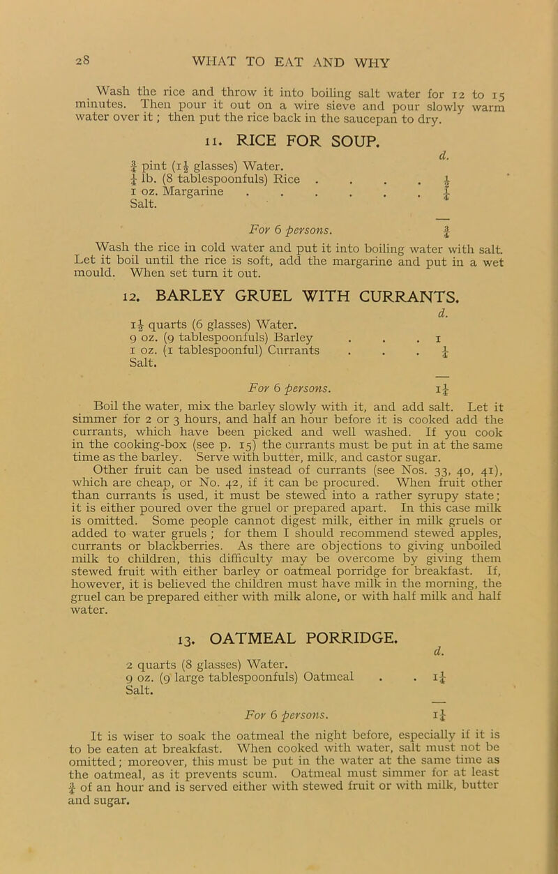 Wash the rice and throw it into boiling salt water for 12 to 15 minutes, then pour it out on a wire sieve and pour slowly warm water over it; then put the rice back in the saucepan to dry. 11. RICE FOR SOUP. d. £ pint (i|- glasses) Water. J lb. (8 tablespoonfuls) Rice . ... h 1 oz. Margarine ...... X Salt. For 6 persons. £ Wash the rice in cold water and put it into boiling water with salt. Let it boil until the rice is soft, add the margarine and put in a wet mould. When set turn it out. 12. BARLEY GRUEL WITH CURRANTS. i-| quarts (6 glasses) Water. 9 oz. (9 tablespoonfuls) Barley 1 oz. (1 tablespoonful) Currants Salt. d. 1 i For 6 persons. 1J Boil the water, mix the barley slowly with it, and add salt. Let it simmer for 2 or 3 hours, and half an hour before it is cooked add the currants, which have been picked and well washed. If you cook in the cooking-box (see p. 15) the currants must be put in at the same time as the barley. Serve with butter, milk, and castor sugar. Other fruit can be used instead of currants (see Nos. 33, 40, 41), which are cheap, or No. 42, if it can be procured. Wiren fruit other than currants is used, it must be stewed into a rather syrupy state; it is either poured over the gruel or prepared apart. In this case milk is omitted. Some people cannot digest milk, either in milk gruels or added to water gruels ; for them I should recommend stewed apples, currants or blackberries. As there are objections to giving unboiled milk to children, this difficulty may be overcome by giving them stewed fruit with either barley or oatmeal porridge for breakfast. If, however, it is believed the children must have milk in the morning, the gruel can be prepared either with milk alone, or with half milk and half water. 13. OATMEAL PORRIDGE. d. 2 quarts (8 glasses) Water. 9 oz. (9 large tablespoonfuls) Oatmeal . . i£ Salt. For 6 persons. 11 It is wiser to soak the oatmeal the night before, especially if it is to be eaten at breakfast. When cooked with water, salt must not be omitted; moreover, this must be put in the water at the same time as the oatmeal, as it prevents scum. Oatmeal must simmer for at least £ of an hour and is served cither with stewed fruit or with milk, butter and sugar.