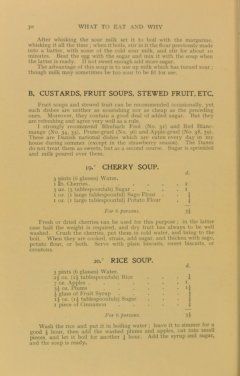 After whisking the sour milk set it to boil with the margarine, whisking it all the time ; when it boils, stir in it the flour previously made into a batter, with some of the cold sour milk, and stir for about io minutes. Beat the egg with the sugar and mix it with the soup when the latter is ready. If not sweet enough add more sugar. The advantage of this soup is to use up milk which has turned sour ; though milk may sometimes be too sour to be fit for use. B. CUSTARDS, FRUIT SOUPS, STEWED FRUIT, ETC. Fruit soups and stewed fruit can be recommended occasionally, yet such dishes are neither as nourishing nor as cheap as the preceding ones. Moreover, they contain a good deal of added sugar. But they are refreshing and agree very well as a rule. I strongly recommend Rhubarb Fool (No. 31) and Red Blanc- mange (No. 34, 35), Prune-gruel (No. 36) and Apple-gruel (No. 38, 39). These are Danish national dishes which are eaten every day in my house during summer (except in the strawberry season). The Danes do not treat them as sweets, but as a second course. Sugar is sprinkled and milk poured over them. 19.* CHERRY SOUP. d. 3 pints (6 glasses) Water. 1 lb. Cherries. ..... 5 oz. (5 tablespoonfuls) Sugar . 1 oz. (1 large tablespoonful) Sago Flour . 1 oz. (1 large tablespoonful) Potato Flour For 6 persons. 3-2- Fresh or dried cherries can be used for this purpose ; in the latter case half the weight is required, and dry fruit has always to be well washed. Crush the cherries, put them in cold water, and bring to the boil. When they are cooked, strain, add sugar, and thicken with sago, potato flour, or both. Serve with plain biscuits, sweet biscuits, or croutons. 20.RICE SOUP. d. 3 pints (6 glasses) Water. 2J oz. (2J tablespoonfuls) Rice . . . i 7 oz. Apples ....... 1 3^ oz. Plums . . . . • • glass of Fruit Syrup £ i£ oz. (i|- tablespoonfuls) Sugar i 1 piece of Cinnamon ..... 1 For 6 persons. 3h Wash the rice and put it in boiling water ; leave it to simmer for a good \ hour, then add the washed plums and apples, cut into small pieces, and let it boil for another J hour. Add the syrup and sugar, and the soup is ready.