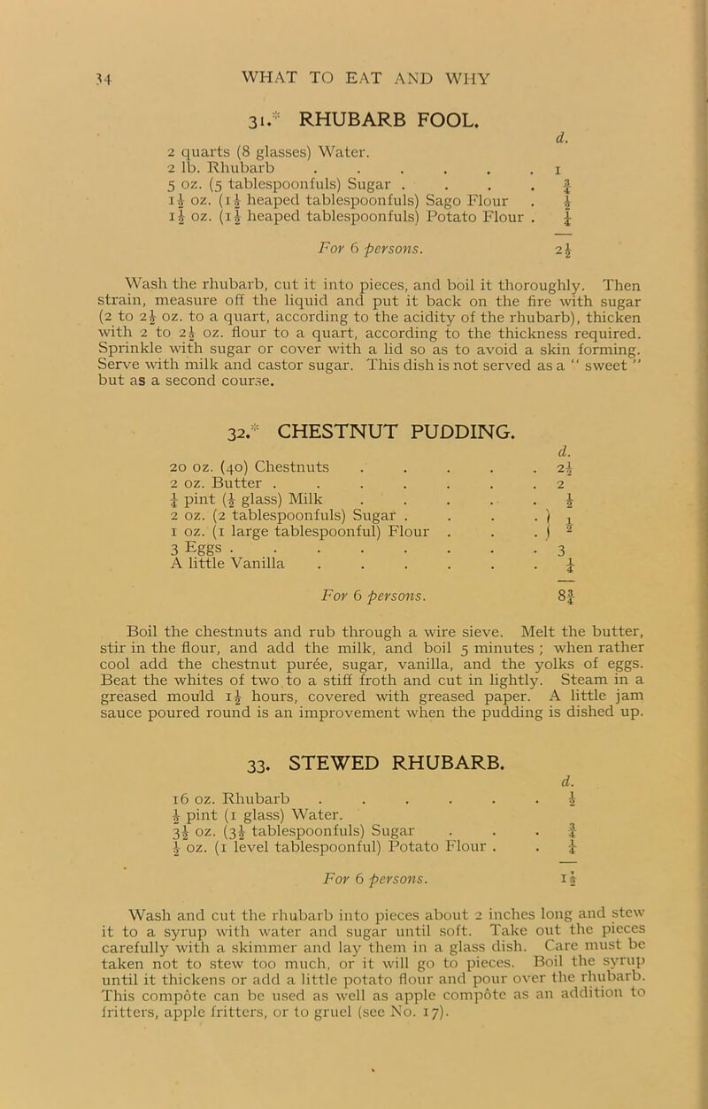 31.* RHUBARB FOOL. 2 quarts (8 glasses) Water. 2 lb. Rhubarb ...... 5 oz. (5 tablespoonfuls) Sugar . x-£ oz. (i£ heaped tablespoonfuls) Sago Flour 11 oz. (i| heaped tablespoonfuls) Potato Flour . d. 1 3 4 i i For 6 persons. 2£ Wash the rhubarb, cut it into pieces, and boil it thoroughly. Then strain, measure off the liquid and put it back on the fire with sugar (2 to i\ oz. to a quart, according to the acidity of the rhubarb), thicken with 2 to 2\ oz. flour to a quart, according to the thickness required. Sprinkle with sugar or cover with a lid so as to avoid a skin forming. Serve with milk and castor sugar. This dish is not served as a “ sweet ” but as a second course. 32.* CHESTNUT PUDDING. 20 oz. (40) Chestnuts .... 2 oz. Butter ...... 1 pint (b glass) Milk .... 2 oz. (2 tablespoonfuls) Sugar . 1 oz. (1 large tablespoonful) Flour . 3 Eggs A little Vanilla ..... d. 2\ ) j 2 1 5 3 I For 6 persons. 8f Boil the chestnuts and rub through a wire sieve. Melt the butter, stir in the flour, and add the milk, and boil 5 minutes ; when rather cool add the chestnut purée, sugar, vanilla, and the yolks of eggs. Beat the whites of two to a stiff froth and cut in lightly. Steam in a greased mould ij hours, covered with greased paper. A little jam sauce poured round is an improvement when the pudding is dished up. 33. STEWED RHUBARB. d. 16 oz. Rhubarb ...... 1 i pint (x glass) Water. 3! oz. (3J tablespoonfuls) Sugar . f oz. (x level tablespoonful) Potato Flour . . j For 6 persons. 1 b Wash and cut the rhubarb into pieces about 2 inches long and stew it to a syrup with water and sugar until soft. Take out the pieces carefully with a skimmer and lay them in a glass dish. Care must be taken not to stew too much, or it will go to pieces. Boil the syrup until it thickens or add a little potato flour and pour over the rhubarb. This compote can be used as well as apple compote as an addition to fritters, apple fritters, or to gruel (see No. 17).