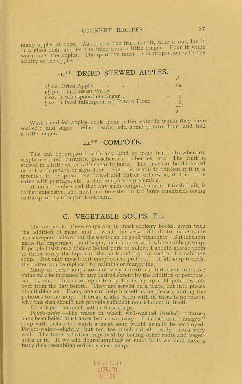 many apples at once. As soon as the fruit is soft, take it out lay it in a glass dish, and let the juice cook a little longer. Pour it while warm over the apples. The quantity must be in proportion with the acidity of the apples. 41.** dried stewed apples. d. 3i oz. Dried Apples . . • • • i-I pints (3 glasses) Water. . 2*oz. (2 tablespoonfuls) Sugar .... .r oz. (1 level tablespoonful) Potato Flour . . j 2 Wash the dried apples, cook them in the water in which they have soaked ; add sugar. When ready, add some potato flour, and boil a little longer. 42.** COMPOTE. This can be prepared with any kind of fresh fruit, strawberries, raspberries, red currants, gooseberries, bilberries, etc. The fruit is stewed in a little water with sugar to taste. The juice can be thickened or not with potato or sago flour. Yet it is useful to thicken it if it is intended to be spread over bread and butter, otherwise, if it is to be eaten with porridge, etc., a thin compote is preferable. It must be observed that any such compote, made of fresh fruit, is rather expensive, and must not be eaten in too large quantities owing to the quantity of sugar it contains. C. VEGETABLE SOUPS, Etc. The recipes for these soups are, in most cookery books, given with the addition of meat, and it would be very difficult to make some housekeepers believe that the soups can be good without it. But let them make the experiment, and begin, for instance, with white cabbage soup. If people insist on a dish of boiled pork to follow, I should advise them to throw away the liquor of the pork and try my recipe of a cabbage soup. Not only myself but many others prefer it. In all soup recipes, the butter can be replaced by palmine or margarine. Many of these soups are not very nutritious, but their nutritive value may be increased to any desired extent by the addition of potatoes, carrots, etc. This is an opportunity for using up cold potatoes left over from the day before. They are served on a plate, cut into pieces of suitable size. Every one can help himself as he pleases, adding the potatoes to the soup. If bread is also eaten with it, there is no reason why this dish should not provide sufficient nourishment in itself. Do not put too much salt in these soups. Potato-water.—The water in which well-washed (peeled) potatoes have been boiled must never be thrown away. It is used as a  maigre ” soup with dishes for which a meat soup would usually be employed. Potato-water—slightly, but not too much salted—really tastes very well. The taste is further improved by boiling other roots and veget- ables in it. If we add flour-dumplings or meat balls we shall have a tasty dish resembling ordinary meat soup. UNh/Ltf oli 1 LIBRARY LEEDS