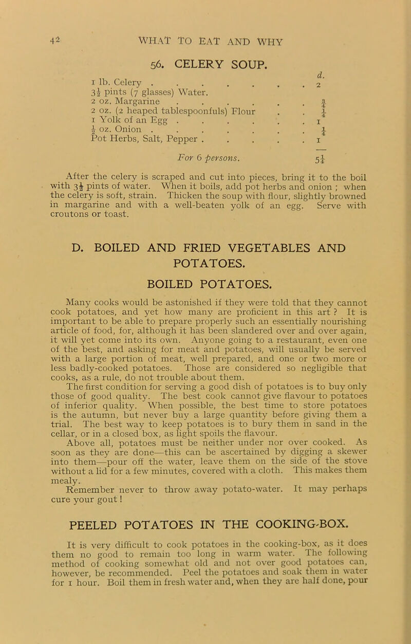 56. CELERY SOUP. d. 1 lb. Celery ....... 2 3^ pints (7 glasses) Water. 2 oz. Margarine | 2 oz. (2 heaped tablespoonfuls) Flour . . I 1 Yolk of an Egg 1 A oz. Onion ....... J Pot Herbs, Salt, Pepper . . . . .1 For 6 persons. 5} After the celery is scraped and cut into pieces, bring it to the boil with 3^ pints of water. When it boils, add pot herbs and onion ; when the celery is soft, strain. Thicken the soup with flour, slightly browned in margarine and with a well-beaten yolk of an egg. Serve with croutons or toast. D. BOILED AND FRIED VEGETABLES AND POTATOES. BOILED POTATOES. Many cooks would be astonished if they were told that they cannot cook potatoes, and yet how many are proficient in this art ? It is important to be able to prepare properly such an essentially nourishing article of food, for, although it has been slandered over and over again, it will yet come into its own. Anyone going to a restaurant, even one of the best, and asking for meat and potatoes, will usually be served with a large portion of meat, well prepared, and one or two more or less badly-cooked potatoes. Those are considered so negligible that cooks, as a rule, do not trouble about them. The first condition for serving a good dish of potatoes is to buy only those of good quality. The best cook cannot give flavour to potatoes of inferior quality. When possible, the best time to store potatoes is the autumn, but never buy a large quantity before giving them a trial. The best way to keep potatoes is to bury them in sand in the cellar, or in a closed box, as light spoils the flavour. Above all, potatoes must be neither under nor over cooked. As soon as they are done—this can be ascertained by digging a skewer into them—pour off the water, leave them on the side of the stove without a lid for a few minutes, covered with a cloth. This makes them mealy. Remember never to throw away potato-water. It may perhaps cure your gout! PEELED POTATOES IN THE COOKING^BOX. It is very difficult to cook potatoes in the cooking-box, as it does them no good to remain too long in warm water. The following method of cooking somewhat old and not over good potatoes can, however, be recommended. Peel the potatoes and soak them in wrater for 1 hour. Boil them in fresh water and, when they are half done, pour