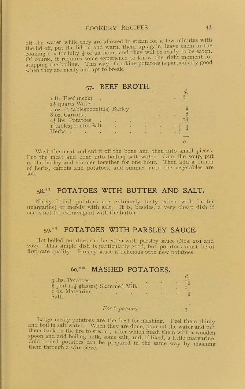 off the water while they are allowed to steam for a few minutes with the lid off put the lid on and warm them up again, leave them in the cooking-box for fully \ of an hour, and they will be ready to be eaten. Of course, it requires some experience to know the right moment for stopping the boiling. This Wciy of cooking potatoes is particulaily gooc when they are mealy and apt to break. 57. BEEF BROTH. d. . 6 . i . I 9 Wash the meat and cut it off the bone and then into small pieces. Put the meat and bone into boiling salt water; skim the soup, put in the barley and simmer together for one hour. Then add a bunch of herbs, carrots and potatoes, and simmer until the vegetables are soft. 1 lb. Beef (neck) 2}, quarts Water. 3~oz. (3 tablespoonfuls) Barley 8 oz. Carrots . 21 lbs. Potatoes 1 tablespoonful Salt Herbs .... 58.** POTATOES WITH BUTTER AND SALT. Nicely boiled potatoes are extremely tasty eaten with butter (margarine) or merely with salt. It is, besides, a very cheap dish if one is not too extravagant with the butter. 59.*1* POTATOES WITH PARSLEY SAUCE. Hot boiled potatoes can be eaten with parsley sauce (Nos. 201 and 202). This simple dish is particularly good, but potatoes must be of first-rate quality. Parsley sauce is delicious with new potatoes. 60.** MASHED POTATOES. d. 3 lbs. Potatoes . . . . . . ii § pint (ij glasses) Skimmed Milk . . 1“ 1 oz. Margarine ..... l Salt. For 6 persons. 3 Large mealy potatoes are the best for mashing. Peel them thinly and boil in salt water. When they are done, pour off the water and put them back on the fire to steam ; after winch mash them with a wooden spoon and add boiling milk, some salt, and, if liked, a little margarine. Cold boiled potatoes can be prepared in the same way by mashing them through a wire sieve. &