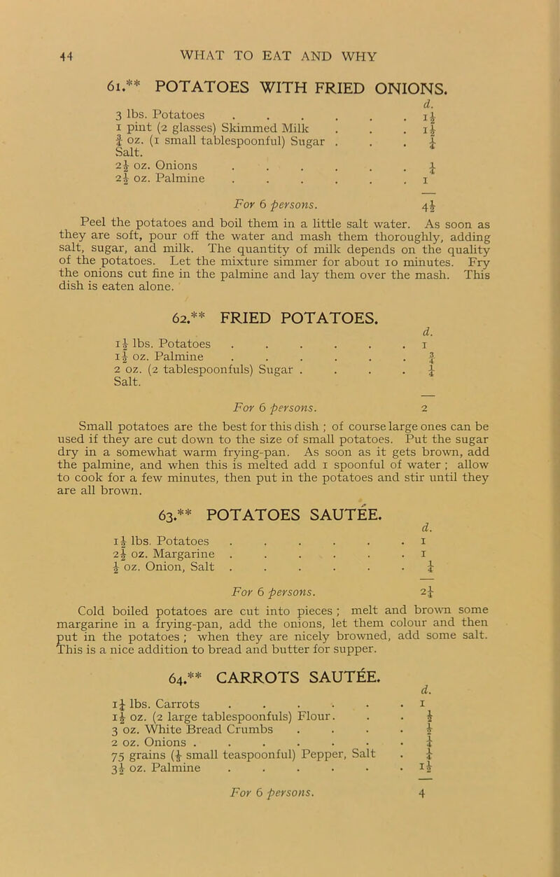 61.** POTATOES WITH FRIED ONIONS. 3 lbs. Potatoes . d. . *å x pint (2 glasses) Skimmed Milk f oz. (1 small tablespoonful) Sugar . Salt. ■ i 2 4 oz. Onions . . . . . £ 2i oz. Palmine . . . . . . 1 For 6 persons. 4å Peel the potatoes and boil them in a little salt water. As soon as they are soft, pour off the water and mash them thoroughly, adding salt, sugar, and milk. The quantity of milk depends on the quality of the potatoes. Let the mixture simmer for about io minutes. Fry the onions cut fine in the palmine and lay them over the mash. This dish is eaten alone. 62.** FRIED POTATOES. d. i|- lbs. Potatoes . . . . . .1 ij oz. Palmine ...... f 2 oz. (2 tablespoonfuls) Sugar . . . • i Salt. For 6 persons. 2 Small potatoes are the best for this dish ; of course large ones can be used if they are cut down to the size of small potatoes. Put the sugar dry in a somewhat warm frying-pan. As soon as it gets brown, add the palmine, and when this is melted add 1 spoonful of water ; allow to cook for a few minutes, then put in the potatoes and stir until they are all brown. 63.** POTATOES SAUTÉE. d. ij- lbs. Potatoes . . . . . .1 oz. Margarine ...... 1 \ oz. Onion, Salt ...... i For 6 persons. Cold boiled potatoes are cut into pieces ; melt and brown some margarine in a frying-pan, add the onions, let them colour and then put in the potatoes ; when they are nicely browned, add some salt. This is a nice addition to bread and butter for supper. 64.** CARROTS SAUTÉE. d. 1J lbs. Carrots . . . . . .1 11 oz. (2 large tablespoonfuls) Flour. . . $ 3 oz. White Bread Crumbs .... 4 2 oz. Onions ....... i 75 grains small teaspoonful) Pepper, Salt . £ 3X oz. Palmine . . . . • >