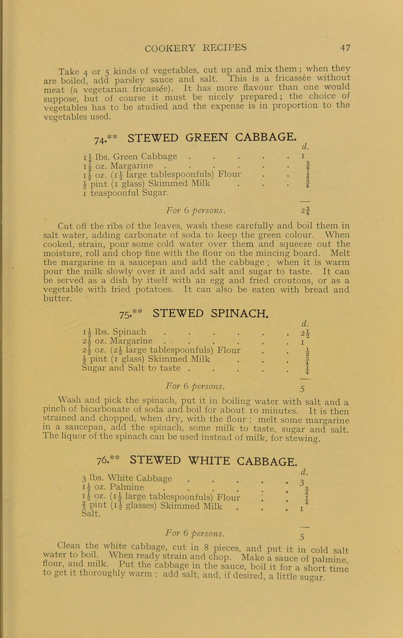 Take 4 or 5 kinds of vegetables, cut up and mix them; when they are boiled, add parsley sauce and salt. This is a fiicassee without meat (a vegetarian fricassee). It has more flavour than one would suppose, but of course it must be nicely prepared; the choice of vegetables has to be studied and the expense is in proportion to the vegetables used. 74.** STEWED GREEN CABBAGE. cl. i£ lbs. Green Cabbage 11 oz. Margarine .... 14 oz. (11- large tablespoonfuls) Flour £ pint (1 glass) Skimmed Milk 1 teaspoonful Sugar. For 6 persons. f i 3 ( Cut off the ribs of the leaves, wash these carefully and boil them in salt water, adding carbonate of soda to keep the green colour. When cooked, strain, pour some cold water over them and squeeze out the moisture, roll and chop fine with the flour on the mincing board. Melt the margarine in a saucepan and add the cabbage ; when it is warm pour the milk slowly over it and add salt and sugar to taste. It can be served as a dish by itself with an egg and fried croutons, or as a vegetable with fried potatoes. It can also be eaten with bread and butter. 75.** STEWED SPINACH. d. ij lbs. Spinach . . . . . . 2-| oz. Margarine . . . . . 1“ oz. (2-I- large tablespoonfuls) Flour . . a I pint (1 glass) Skimmed Milk . . . | Sugar and Salt to taste . .... \ For 6 persons. 5 Wash and pick the spinach, put it in boiling water with salt and a pinch of bicarbonate of soda and boil for about xo minutes. It is then strained and chopped, when dry, with the flour ; melt some margarine in a saucepan, add the spinach, some milk to taste, sugar and salt. The liquor of the spinach can be used instead of milk, for stewing. 76.** STEWED WHITE CABBAGE. 3 lbs. White Cabbage . . . . 1^ oz. Palmine . 3 i|- oz. (ij large tablespoonfuls) Flour . ! f pint (ii glasses) Skimmed Milk . . x Salt. For 6 persons. 5 Clean the white cabbage, cut in 8 pieces, and put it in cold salt water to boil When ready strain and chop. Make a sauce of palmine flour and mflk. Put the cabbage in the sauce, boil it for a short time to get it thoroughly warm ; add salt, and, if desired, a little su^ar