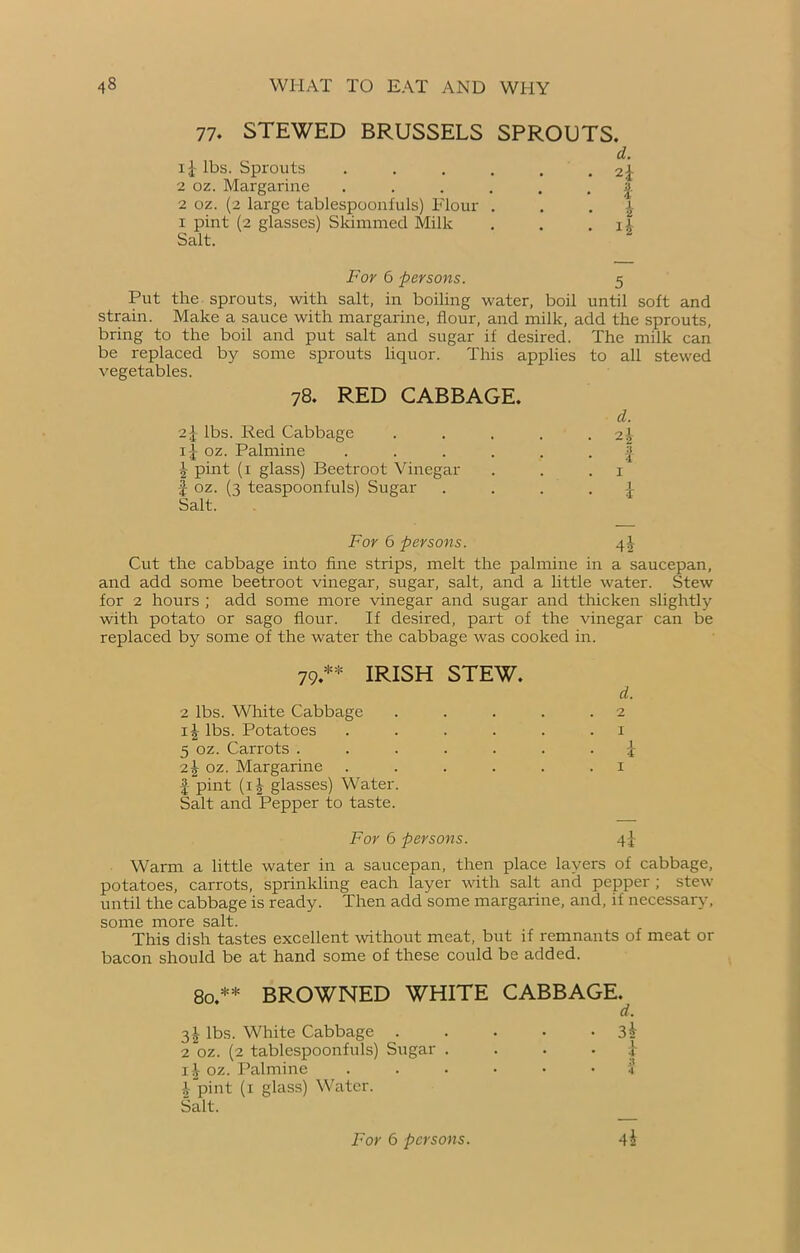 77. STEWED BRUSSELS SPROUTS. ij lbs. Sprouts 2 oz. Margarine 2 oz. (2 large tablespoonfuls) Flour 1 pint (2 glasses) Skimmed Milk Salt. d. 2i Z i For 6 persons. 5 Put the sprouts, with salt, in boiling water, boil until soft and strain. Make a sauce with margarine, flour, and milk, add the sprouts, bring to the boil and put salt and sugar if desired. The milk can be replaced by some sprouts liquor. This applies to all stewed vegetables. 78. RED CABBAGE. o.\ lbs. Red Cabbage ij oz. Palmine \ pint (1 glass) Beetroot Vinegar f oz. (3 teaspoonfuls) Sugar Salt. For 6 persons. qf- Cut the cabbage into fine strips, melt the palmine in a saucepan, and add some beetroot vinegar, sugar, salt, and a little water. Stew for 2 hours ; add some more vinegar and sugar and thicken slightly with potato or sago flour. If desired, part of the vinegar can be replaced by some of the water the cabbage was cooked in. 79 ** IRISH STEW. 2 lbs. White Cabbage lbs. Potatoes 5 oz. Carrots . 2^ oz. Margarine I pint (1 b glasses) Water Salt and Pepper to taste. d. 2 1 i 4t For 6 persons. Warm a little water in a saucepan, then place layers of cabbage, potatoes, carrots, sprinkling each layer with salt and pepper ; stew until the cabbage is ready. Then add some margarine, and, if necessary, some more salt. This dish tastes excellent without meat, but if remnants of meat or bacon should be at hand some of these could be added. 80.** BROWNED WHITE CABBAGE. 3^ lbs. White Cabbage . 2 oz. (2 tablespoonfuls) Sugar ij oz. Palmine Tpint (1 glass) Water. Salt. d. 3h I A 4