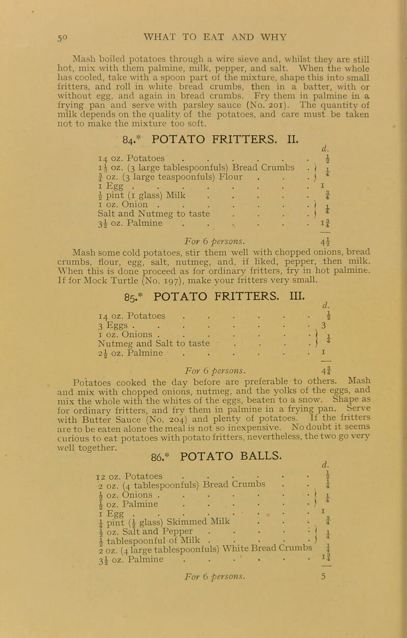 Mash boiled potatoes through a wire sieve and, whilst they are still hot, mix with them palmine, milk, pepper, and salt. When the whole has cooled, take with a spoon part of the mixture, shape this into small fritters, and roll in white bread crumbs, then in a batter, with or without egg, and again in bread crumbs. Fry them in palmine in a frying pan and serve with parsley sauce (No. 201). The quantity of milk depends on the quality of the potatoes, and care must be taken not to make the mixture too soft. 84.* POTATO FRITTERS. II. 14 oz. Potatoes ..... 1 f oz. (3 large tablespoonfuls) Bread Crumbs f oz. (3 large teaspoonfuls) Flour i Egg b pint (1 glass) Milk .... 1 oz. Onion ...... Salt and Nutmeg to taste 3|- oz. Palmine ..... d. b i 3 For 6 persons. 4J- Mash some cold potatoes, stir them well with chopped onions, bread crumbs, flour, egg, salt, nutmeg, and, if liked, pepper, then milk. When this is done proceed as for ordinary fritters, fry in hot palmine. If for Mock Turtle (No. 197), make your fritters very small. 85.* POTATO FRITTERS. III. d. 14 oz. Potatoes ...... ^ 3 Eggs 3 1 oz. Onions . . . . . • ‘ | 1 Nutmeg and Salt to taste . . . • j 4 2^ oz. Palmine . . . • • 1 For 6 persons. 43- Potatoes cooked the day before are preferable to others. Mash and mix with chopped onions, nutmeg, and the yolks of the eggs, and mix the whole with the whites of the eggs, beaten to a snow. Shape as for ordinary fritters, and fry them in palmine in a frying pan. Serve with Butter Sauce (No. 204) and plenty of potatoes. If the fritters are to be eaten alone the meal is not so inexpensive. No doubt it seems curious to eat potatoes with potato fritters, nevertheless, the two go very well together. 86.* POTATO BALLS. 12 oz. Potatoes . 2 oz. (4 tablespoonfuls) Bread Crumbs £ oz. Onions .... I oz. Palmine 1 Egg . . • • . • 3 pint (£ glass) Skimmed Milk •J oz. Salt and Pepper b tablespoonful of Milk . 2 oz. (4 large tablespoonfuls) White Bread Crumbs 31 oz. Palmine . . • d. b l i I I 14