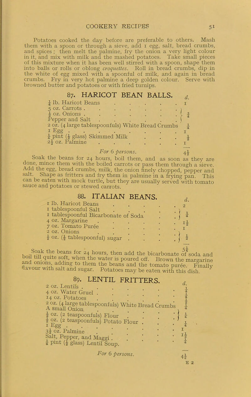 Potatoes cooked the day before are preferable to others. Mash them with a spoon or through a sieve, add 1 egg, salt, bread crumbs, and spices ; then melt the palmine, fry the onion a very light colour in it, and mix with milk and the mashed potatoes. Take small pieces of this mixture when it has been well stirred with a spoon, shape them into balls or rolls or oblong croquettes. Roll in bread crumbs, dip in the white of egg mixed with a spoonful of milk, and again in bread crumbs. Fry in very hot palmine a deep golden colour. Serve with browned butter and potatoes or with fried turnips. 87. HARICOT BEAN BALLS. d_ J lb. Plaricot Beans . . . . .1 5 oz. Carrots . . . . . . . j oz. Onions . . . . . . . t £ Pepper and Salt . . . . . . f 2 oz. (4 large tablespoonfuls) White Bread Crumbs £ 1 Egg i 1 pint (£ glass) Skimmed Milk 1 2 £ oz. Palmine . . . . . . x For 6 persons. 4! Soak the beans for 24 hours, boil them, and as soon as they are done, mince them with the boiled carrots or pass them through a sieve. Add the egg, bread crumbs, milk, the onion finely chopped, pepper and salt. Shape as fritters and fry them in palmine in a frying pan. This can be eaten with mock turtle, but they are usually served with tomato sauce and potatoes or stewed carrots. 88. ITALIAN BEANS. i lb. Haricot Beans 1 tablespoonful Salt 1 tablespoonful Bicarbonate of Soda 4 oz. Margarine .... 7 oz. Tomato Purée 2 oz. Onions i oz. (i- tablespoonful) sugar . d. i !-2- hnUS+ uk u beaTS f?r 24 hours, then add the bicarbonate of soda and boil till quite soft, when the water is poured off. Brown the margarine and onions adding to them the beans and the tomato purée My flavour with salt and sugar. Potatoes may be eaten with this dish. Y 89. LENTIL FRITTERS. 2 oz. Lentils . 4 oz. Water Gruel . [ 14 oz. Potatoes 2oz. (4 large tablespoonfuls) White Bread Crumbs A small Onion å oz. (2 teaspoonfuls) Flour k oz. (2 teaspoonfuls) Potato Flour 1 Egg ... * 3 i oz. Palmine Salt, Pepper, and Maggi .’ 1 pint (?,■ glass) Lentil Soup. d. i 1 i i 1 4 For 6 persons. 4^ E 2