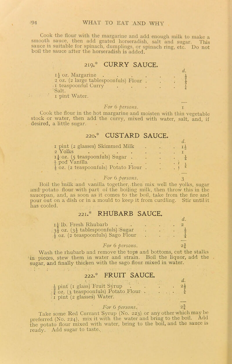 Cook the flour with the margarine and add enough milk to make a smooth sauce, then add grated horseradish, salt and sugar. This sauce is suitable for spinach, dumplings, or spinach ring, etc. Do not boil the sauce after the horseradish is added. 219.* CURRY SAUCE. 11 oz. Margarine ...... ^ 2 oz. (2 large tablespoon f ids) Flour ...}• . x teaspoonful Curry Salt. 1 pint Water. For 6 persons. 1 Cook the flour in the hot margarine and moisten with thin vegetable stock or water, then add the curry, mixed with water, salt, and, if desired, a little sugar. 220.* CUSTARD SAUCE. d. 1 pint (2 glasses) Skimmed Milk . . if 2 Yolks . . . . . . 1” i| oz. (5 teaspoonfuls) Sugar . ... \ i pod Vanilla . . . . . . / t I oz. (2 teaspoonfuls) Potato Flour . . , j * , . For 6 persons. 3 Boil the Smilk and vanilla together, .then mix well the yolks, sugar and potato flour with part of the boiling milk, then throw this in the saucepan, and, as soon as it comes to the boil, take from the fire and pour out on a dish or in a mould to keep it from curdling. Stir until it has cooled. 221.* RHUBARB SAUCE. d. i{- lb. Fresh Rhubarb . . . . .2 . 3! oz. (31 tablespoonfuls) Sugar . b \“oz. (2 teaspoonfuls) Sago Flour J For 6 persons. 2f Wash the rhubarb and remove the tops and bottoms, cut the stalks ‘in pieces, stew them in water and strain. Boil the liquor, add the . sugar, and finally thicken with the sago flour mixed in water. 222.* FRUIT SAUCE. d. b pint (1 glass) Fruit Syrup JI oz. (3 teaspoonfuls) Potato Flour . . . . 1 pint (2 glasses) Water. For 6 persons. 2f Take some Red Currant Syrup (No. 223) or any other which may be preferred (No. 224), mix it with the water and bring to the boil. Add the potato flour mixed with water, bring to the boil, arid the sauce is ready. Add sugar to taste..