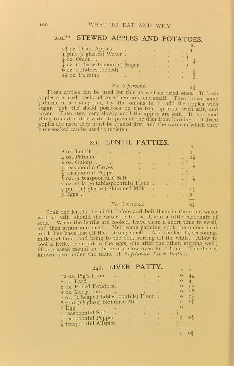 240.** STEWED APPLES AND POTATOES. d. 2 ,V oz. Dried Apples . . . . j 1 pint (2 glasses) Water . £ oz. Onion . . . . . , ' 1 I oz. (1 dessertspoonful) Sugar . . . ) 6 oz. Potatoes (boiled) . . , 1 i£ oz. Palmine ...... | For 6 persons. 21- Fresh apples can be used for this as well as dried ones. If fresh apples are used, peel and core them and cut small. Then brown some palmine in a frying pan, fry the onions in it, add the apples with sugar, put the sliced potatoes on the top, sprinkle with salt, and cover. Then stew very slowly until the apples are soft. It is a good thing to add a little water to prevent the dish from burning. If dried apples are used they must be soaked first, and the water in which they have soaked can be used to moisten. 241. LENTIL PATTIES. 8 oz. Lentils ...... 4 oz. Palmine . 2 oz. Onions ...... I teaspoonful Cloves . . . . i teaspoonful Pepper . . . . 1 oz. (2 teaspoonfuls) Salt 2 oz. (2 large tablespoonfuls) Flour . f pint (ii- glasses) Skimmed Milk 5 Eggs . “ d. ) J ih h 1 •> 5 For 6 persons. g| Soak the lentils the night before and bqil them in the same water without salt ; should the water be too hard, add a little carbonate of soda. When the lentils are cooked, leave them a short time to swell, and then strain and mash. Melt some palmine, cook the onions in it until they have lost all their strong smell. Add the lentils, seasoning, milk and flour, and bring to the boil, stirring all the while. Allow to cool a little, then put in the eggs, one after the other, stirring well; fill a greased mould and bake in a slow oven for 1 hour. This dish is known also under the name of Vegetarian Liver Patties. 242. LIVER PATTY. s. d. 12 oz. Pig’s Liver .... 0 4i 8 oz. Lard 0 4 8 oz. Boiled Potatoes. 0 oj 2 oz. Margarine. .... 0 of 2 oz. (2 heaped tablespoonfuls) Flour . a pint (ih glass) Skimmed Milk . 0 oj O 11 1 Egg . ..... 1 teaspoonful Salt .... 0 I 1 teaspoonful Pepper. 1 teaspoonful Allspice •1° * J oh 1 of