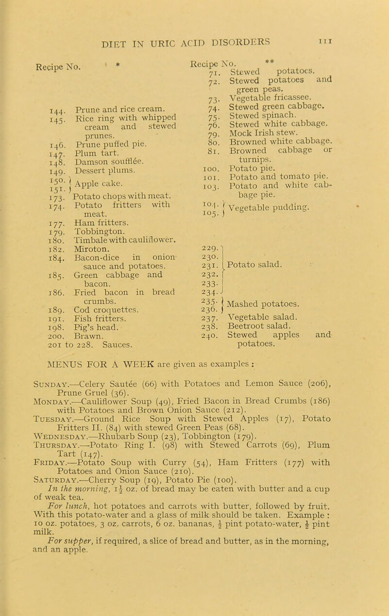 Recipe No. 144. Prune and rice cream. 145. Rice ring with whipped cream and stewed prunes. 14G. Prune puffed pie. 147. Plum tart. 148. Damson soufflée. 149. Dessert plums. I5°- \ Apple cake. 151. ) 173. Potato chops with meat. 174. Potato fritters with meat. 177. Ham fritters. 179. Tobbington. 180. Timbale with cauliflower. 182. Miroton. 184. Bacon-dice in onion sarrce and potatoes. 185. Green cabbage and bacon. 186. Fried bacon in bread crumbs. 189. Cod croquettes. 191. Fish fritters. 198. Pig’s head. 200. Brawn. 2or to 228. Sauces. Recipe No. 71. Stewed potatoes. 72. Stewed potatoes and green peas. 73. Vegetable fricassee. 74. Stewed green cabbage. 75. Stewed spinach. 76. Stewed white cabbage. 79. Mock Irish stew. 80. Browned white cabbage. 81. Browned cabbage or turnips. too. Potato pie. to 1. Potato and tomato pie. 103. Potato and white cab- bage pie. to- ) Vegetable pudding. 229. 230. 231. 232. 233' Potato salad. > 234-J I Mashed potatoes. 237. Vegetable salad. 238. Beetroot salad. 240. Stewed apples potatoes. and MENUS FOR A WEEK are given as examples : Sunday.—-Celery Sautée (66) with Potatoes and Lemon Sauce (206), Prune Gruel (36). Monday.—Cauliflower Soup (49), Fried Bacon in Bread Crumbs (186) with Potatoes and Brown Onion Sauce (212). Tuesday.—Ground Rice Soup with Stewed Apples (17), Potato Fritters II. (84) with stewed Green Peas (68). Wednesday.—Rhubarb Soup (23), Tobbington (179). Thursday.—Potato Ring I. (98) with Stewed Carrots (69), Plum Tart (147). Friday.—Potato Soup with Curry (54), Ham Fritters (177) with Potatoes and Onion Sauce (210). Saturday.—Cherry Soup (19), Potato Pie (100). In the morning, 11 oz. of bread may be eaten with butter and a cup of weak tea. For lunch, hot potatoes and carrots with butter, followed by fruit. With this potato-water and a glass of milk should be taken. Example : 10 oz. potatoes, 3 oz. carrots, 6 oz. bananas, 4 pint potato-water, b pint milk. For supper, if required, a slice of bread and butter, as in the morning, and an apple.