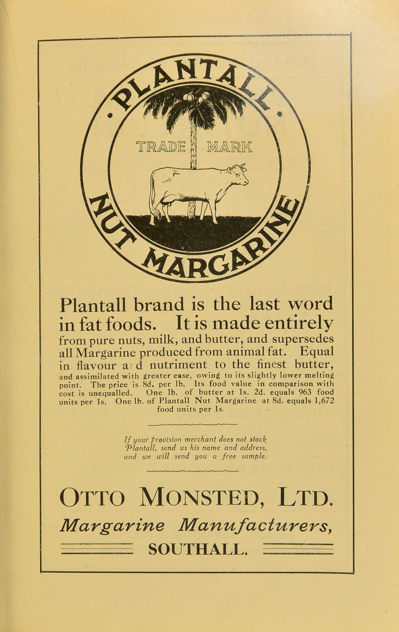 I Plantall brand is the last word in fat foods. It is made entirely from pure nuts, milk, and butter, and supersedes all Margarine produced from animal fat. Equal in flavour ai d nutriment to the finest butter, and assimilated with greater ease, owing to its slightly lower melting point. The price is 8d. per lb. Its food value in comparison with cost is unequalled. One lb. of butter at Is. 2d. equals 963 food units per Is, One lb. of Plantall Nut Margarine at 8d. equals 1,672 food units per Is. If your provision merchant does not stock ‘Plantall, send us his name and address, and we will send you a free sample. Otto Monsted, Ltd. Margarine Manufacturers, — ,,, SOUTHALL.