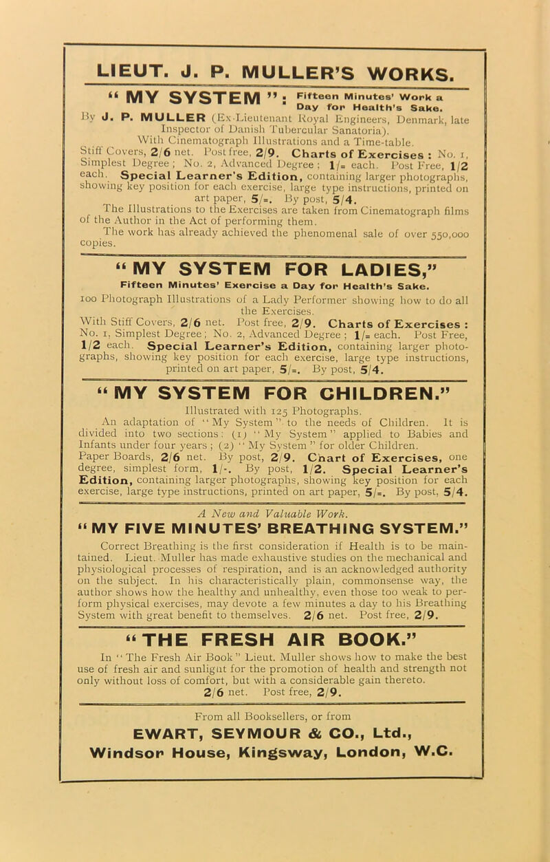 LIEUT. J. P. MULLER’S WORKS. “ MY SYSTEM “  F'fteon Minutes’ Work a Day for Health’s Sake. By J. P. MULLER (Ex-Lieutenant Royal Engineers, Denmark, late Inspector of Danish Tubercular Sanatoria). With Cinematograph Illustrations and a Time-table. Stiff Covers, 2/6 net. Post free, 2/9. Charts of Exercises : No. i, Simplest Degree ; No. 2, Advanced Degree ; l/= each. Post Free, 1/2 each. Special Learner’s Edition, containing larger photographs, showing key position for each exercise, large type instructions, printed on art paper, 5/=. By post, 5/4. The Illustrations to the Exercises are taken from Cinematograph films of the Author in the Act of performing them. 1 he work has already achieved the phenomenal sale of over 550,000 copies. “MY SYSTEM FOR LADIES,” Fifteen Minutes’ Exercise a Day for Health’s Sake. 100 Photograph Illustrations of a Lady Performer showing how to do all the Exercises. With Stiff Covers, 2/6 net. Post free, 2/9. Charts of Exercises : No. 1, Simplest Degree; No. 2, Advanced Degree ; l/= each. Post Free, 1/2 each. Special Learner’s Edition, containing larger photo- graphs, showing key position for each exercise, large type instructions, printed on art paper, 5/=, By post, 5/4. “ MY SYSTEM FOR CHILDREN.” Illustrated with 125 Photographs. An adaptation of “My System ”• to the needs of Children. It is divided into two sections: f 1 ^ “My System” applied to Babies and Infants under four years ; (2) “ My System ” for older Children. Paper Boards, 2/6 net. By post, 2/9. Chart of Exercises, one degree, simplest form, 1/-. By post, 1/2. Special Learner’s Edition, containing larger photographs, showing key position for each exercise, large type instructions, printed on art paper, 5/=. By post, 5/4. A New and Valuable Work. “ MY FIVE MINUTES’ BREATHING SYSTEM.” Correct Breathing is the first consideration if Health is to be main- tained. Lieut. Muller has made exhaustive studies on the mechanical and physiological processes of respiration, and is an acknowledged authority on the subject. In his characteristically plain, commonsense way, the author shows how the healthy and unhealthy, even those too weak to per- form physical exercises, may devote a few minutes a day to his Breathing System with great benefit to themselves. 2/6 net. Post free, 2/9. “THE FRESH AIR BOOK.” In “ The Fresh Air Book” Lieut. Muller shows how to make die best use of fresh air and sunlignt for the promotion of health and strength not only without loss of comfort, but with a considerable gain thereto. 2/6 net. Post free, 2/9. From all Booksellers, or from EWART, SEYMOUR & CO., Ltd.,