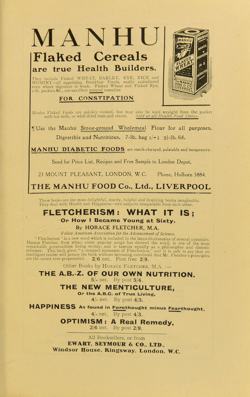 MANHU Flaked Cereals are true Health Builders. They include Flaked \Vil LA I, BARLEY, RYE, KICK and HOMINY—all appetising Breakfast Foods, easily assimilated even where digestion is weak, 1' laked Wheat and I' laked Rye, e-lb. packets 6d., are excellent natural remedies FOR CONSTIPATION Manhu Flaked Foods are quickly cooked, but may also be used straight from the packet with hot milk, or with dried fruit and cream. .Vc/iY at all Health Food Stores. If Use the Manhu Stone-ground Wholemeal Flour for all purposes. Digestible and Nutritious. 7-lb. bag 1/- ; 3i-lb. 6d. MANHU DIABETIC FOODS are starch-changed, palatable and inexpensive. Send for Price List, Recipes and Free Sample to London Depot, 23 MOUNT PLEASANT, LONDON, W.C. Phone, Holborn 5884. THE MANHU FOOD Co., Ltd., LIVERPOOL These books are the most delightful, sturdy, helpful and inspiring books imaginable. They deal with Health and Happiness—two subjects inseparable from each other. FLETCHERISM: WHAT IT IS; Or How I Became Young at Sixty. By HORACE FLETCHER, M.A. Fellow A merican Association for the Advancement of Science. “ Fletcherism  is a new word which is included in the latest dictionaries of several countries. Horace Fletcher, from whose name popular usage has derived the word, is one of the most remarkable personalities living to-day, and is famous equally as a philosopher and dietetic reformer. This book gives “a compact statement of Fletcherism,” and it is safe to say that no intelligent reader will peruse the book without becoming convinced that Mr. Fletcher’s principles are the sanest ever propounded. 2/6 net. Post free 2/9. Other Books by Horace Fletcher, M.A. :— THE A.B.-Z. OF OUR OWN NUTRITION. 5/- net. By post 5/4. THE NEW MENTICULTURE, Or the A.B.C. of True Living, 4/- net. By post 4/3. HAPPINESS As found in Forethought minus Feartbought. 41- net,. By post 4/3. OPTIMISM : A Real Remedy. 2/6 net. By post 2/9. All Booksellers, or from EWART, SEYMOUR & CO., LTD,