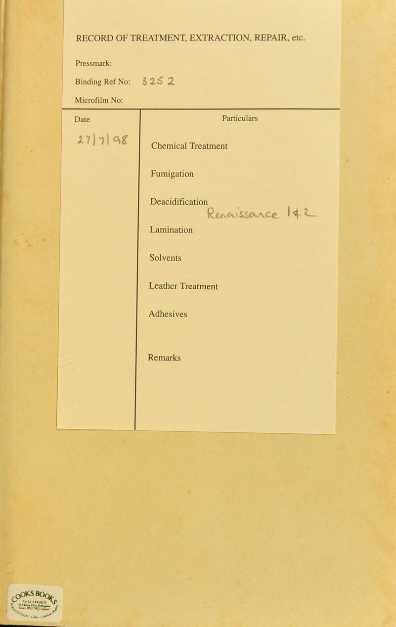 RECORD OF TREATMENT, EXTRACTION, REPAIR, etc. Pressmark: Binding Ref No: 1X6 2 Microfilm No: Date Particulars i A7b)o>£ Chemical Treatment Fumigation Deacidification Lamination Solvents Leather Treatment Adhesives Remarks