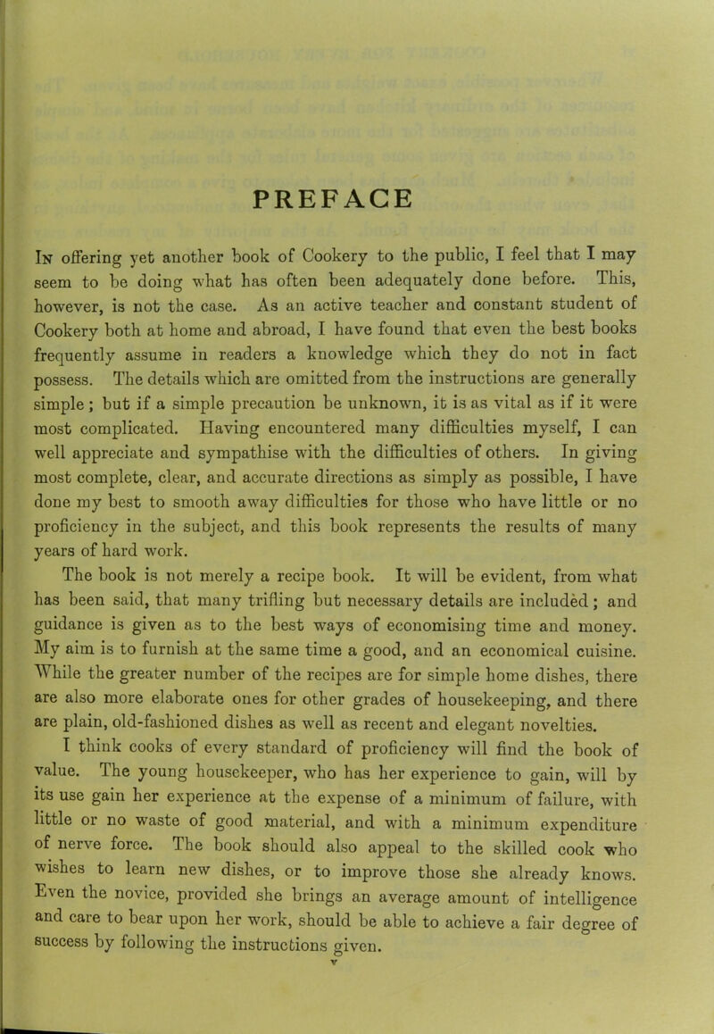 PREFACE In offering yet another book of Cookery to the public, I feel that I may seem to be doing what has often been adequately done before. This, however, is not the case. As an active teacher and constant student of Cookery both at home and abroad, I have found that even the best books frequently assume in readers a knowledge which they do not in fact possess. The details which are omitted from the instructions are generally simple; but if a simple precaution be unknown, it is as vital as if it were most complicated. Having encountered many difficulties myself, I can well appreciate and sympathise with the difficulties of others. In giving most complete, clear, and accurate directions as simply as possible, I have done my best to smooth away difficulties for those who have little or no proficiency in the subject, and this book represents the results of many years of hard work. The book is not merely a recipe book. It will be evident, from what has been said, that many trifling but necessary details are included; and guidance is given as to the best ways of economising time and money. My aim is to furnish at the same time a good, and an economical cuisine. While the greater number of the recipes are for simple home dishes, there are also more elaborate ones for other grades of housekeeping, and there are plain, old-fashioned dishes as well as recent and elegant novelties. I think cooks of every standard of proficiency will find the book of value. The young housekeeper, who has her experience to gain, will by its use gain her experience at the expense of a minimum of failure, with little or no waste of good material, and with a minimum expenditure of nerve force. The book should also appeal to the skilled cook who wishes to learn new dishes, or to improve those she already knows. Even the novice, provided she brings an average amount of intelligence and care to bear upon her work, should be able to achieve a fair degree of success by following the instructions given.