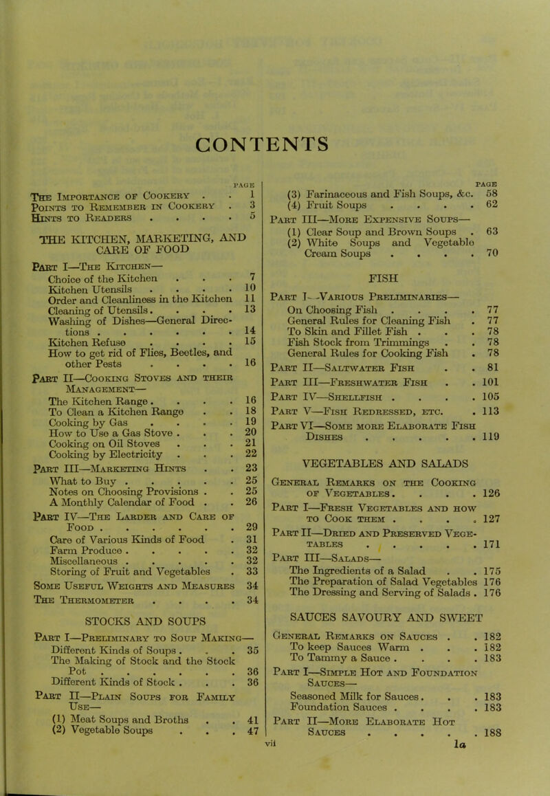 CONTENTS 1*AGIS The Impobtance op Cookery . . 1 Points to Remember in Cookery . 3 Hints to Readers .... 5 THE laXCHEN, MARI^TING, AND CARE OF FOOD Part I—^The Kitchen— Choice of the Kitchen ... 7 Kitchen Utensils . . • .10 Order and Cleanliness in the Kitchen 11 Cleaning of Utensils. . . .13 Wasliing of Dishes—General Direc- tions ...... 14 Kitchen Refuse . . . .15 How to get rid of Flies, Beetles, and other Pests . . . .16 Part II—Cooking Stoves aistd their IVIanagement— The lUtchen Range.... To Clean a I^tchen Range Cooking by Gas .... How to Use a Gas Stove . Cooking on Oil Stoves Poking by Electricity Part III—^ISIarketing Hints What to Buy ..... Notes on Choosing Provisions . A Monthly Calendar of Food . Part IV—The Larder and Care op Food Caro of Various Kinds of Food Farm Produce ..... Miscellaneous . . . . . Storing of Fruit and Vegetables Some Usepul Weights and Measures The Thermometer . . . . 16 18 19 20 21 22 23 25 25 26 29 31 32 32 33 34 34 STOCKS AND SOUPS PAGE (3) Farinaceous and Fish Soups, &c. 58 (4) Fruit Soups . . . .62 Part III—^Mobe Expensive Soups— (1) Clear Soup and Brown Soups . 63 (2) White Soups and Vegetable Cream Soups . . . .70 FISH Part J--Various Preliminaries— On Choosing Fish . . . .77 General Rules for Cleaning Fish . 77 To Skin and Fillet Fish . . .78 Fish Stock from Trimmings . .78 General Rules for Cooking Fish . 78 Part II—Saltwater Fish . .81 Part III—Freshwater Fish . . 101 Part IV—Shellfish . . . .105 Part V—Fish Redressed, etc. . 113 Part VI—Some more Elaborate Fish Dishes 119 VEGETABLES AND SALADS General Remarks on the Cooking OF Vegetables. . . . 126 Part I—Fresh Vegetables and how TO Cook them .... 127 Part II—Dried and Preserved Vege- tables 171 Part III—Salads— The Ingredients of a Salad . .175 The Preparation of Salad Vegetables 176 The Dressing and Serving of Salads . 176 SAUCES SAVOURY AND SWEET Part I—Preliminary to Soup Making— Different Kinds of Soups . . .35 The Making of Stock and the Stock Pot 36 Different Kinds of Stock . . .36 Part II—Plain Soups fob Family Use— (1) Meat Soups and Broths . .41 (2) Vegetable Soups . . .47 General Remarks on Sauces . .182 To keep Sauces Warm . . .182 To Tammy a Sauce .... 183 Part I—Simple Hot and Foundation Sauces— Seasoned Milk for Sauces. . . 183 Foundation Sauces .... 183 Part II—^More Elaborate Hot Sauces 188 vil la