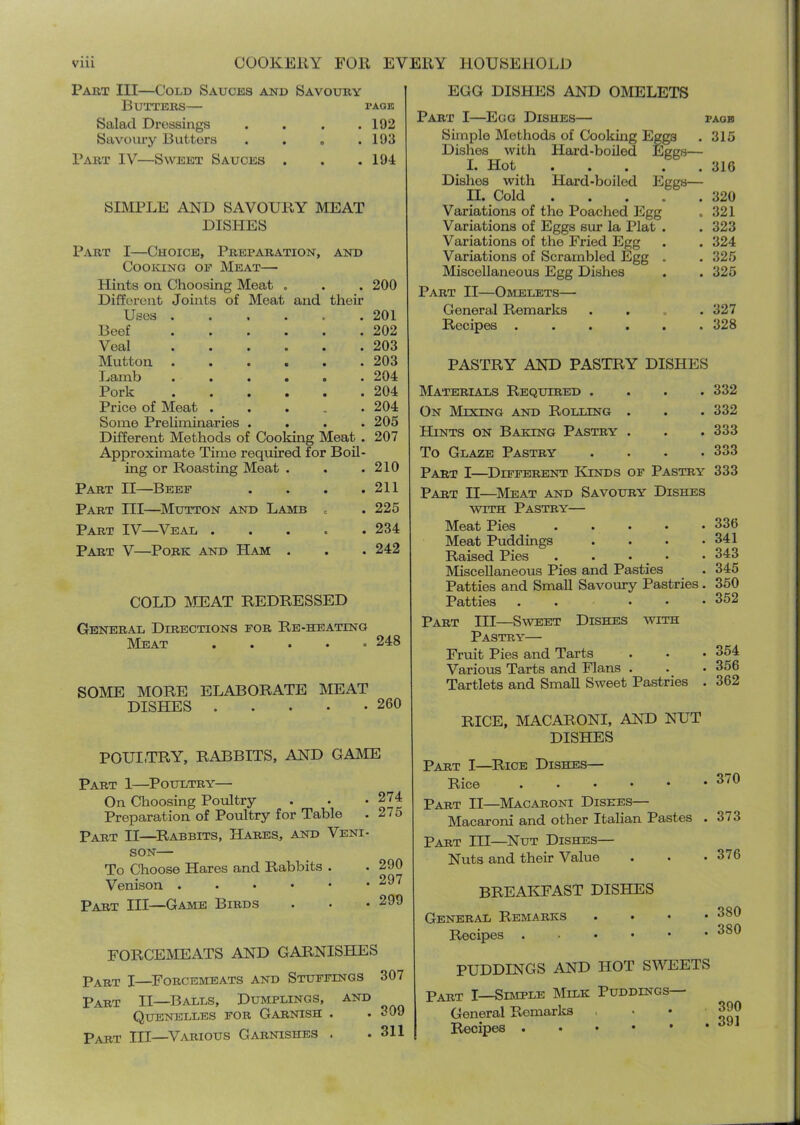 Part III—Cold Sauces and Savoury Butters— page Salad Dressings . . . .192 Savoury Butters . . . .193 Part IV—Sweet Sauces . . .194 SIMPLE AND SAVOURY MEAT DISHES Part I—Choice, Preparation, and Cooking op Meat— Hints on Choosing Meat . . . 200 Different Joints of Meat and their Uses ...... 201 Beef ...... 202 Veal ...... 203 Mutton ...... 203 Lamb ...... 204 Pork ...... 204 Price of Meat ..... 204 Some Preliminaries .... 205 Different Methods of Cooking Meat . 207 Approximate Time required for Boil- ing or Roasting Meat . . .210 Part II—Beep . . . .211 Part III—^Mutton and Lamb = . 225 Part IV—Veal . . . . .234 Part V—Pork and Ham . . . 242 COLD MHAT REDRESSED General Directions for Re-heating Meat 248 SOME MORE ELABORATE MEAT DISHES 260 POUI.TRY, RABBITS, AND GASIE Part 1—Poultry— On Choosing Poultry . . • 274 Preparation of Poultry for Table . 275 Part II—^Rabbits, Hares, and Veni- son— To Choose Hares and Rabbits . . 290 Venison ...••• 297 Part III—Game Birds . . • 299 FORCEMEATS AND GARNISHES Part I—^Forcemeats and Stuffings 307 Part II—Balls, Dumplings, and Quenelles for Garnish . . 309 Part III—Various Garnishes . .311 EGG DISHES AND OMELETS Part I—Egg Dishes— paob Simple Methods of Cooking Eggs . 315 Dishes with Hard-boiled Eggs— I. Hot 316 Dishes with Hard-boiled Eggs— II. Cold 320 Variations of the Poached Egg . 321 Variations of Eggs sur la Plat . .323 Variations of the Fried Egg . . 324 Variations of Scrambled Egg . . 325 Miscellaneous Egg Dishes . . 325 Part II—Omelets— General Remarlcs .... 327 Recipes ...... 328 PASTRY AND PASTRY DISHES Materials Required .... 332 On Mixing and Rolling . . . 332 Hants on Baking Pastry . . . 333 To Glaze Pastry . . . .333 Part I—^Different Kinds op Pastry 333 Part II—Meat and Savoury Dishes WITH Pastry— Meat Pies 336 Meat Puddings . . • .341 Raised Pies . . . - • 343 Miscellaneous Pies and Ptisties ^ . 345 Patties and Small Savoury Pastries . 350 Patties . . . - • 352 Part III—Sweet Dishes with Pastry— Fruit Pies and Tarts . • • 354 Various Tarts and Flans . . . 356 Tartlets and Small Sweet Pastries . 362 RICE, IMACARONI, AND NUT DISHES Part I—Rice Dishes— Rice Part II—^Macaroni Dishes— Macaroni and other Italian Pastes . 373 Part III—Nut Dishes— Nuts and their Value . • .376 BREAKFAST DISHES General Remarks . . Recipes , . . • • PUDDINGS AND HOT SIAHIETS Part I—Semple Milk Puddings ■ General Remarks Recipes . . . • • 380 380 390 391