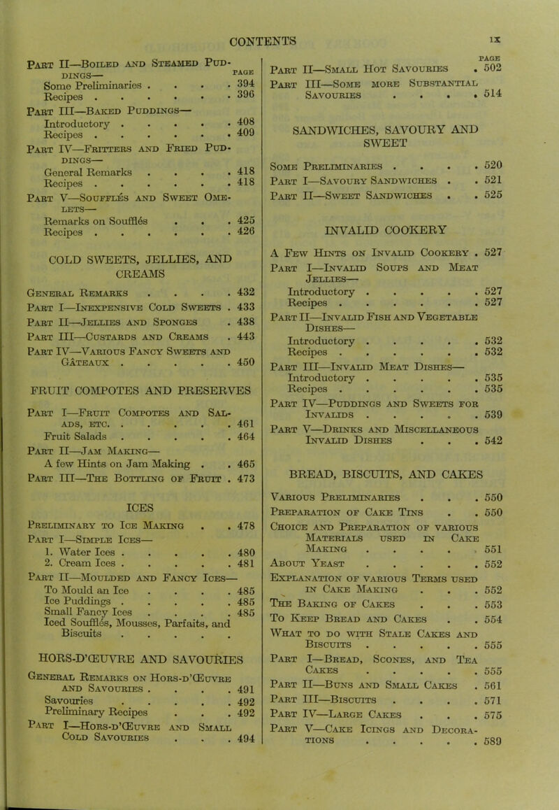 Part II—^Boiled and Steamed Pud- dings— _ Some Preliminaries . . . • 394 Recipes 390 Part III—Baked Puddings— Introductory . . . . • 408 Recipes ...... 409 Part IV—Fritters and Fried Pud- dings— General Remarks . . . .418 Recipes ...... 418 Part V—Souffles and Sweet Ome- lets— Remarks on Souffles . . . 425 Recipes ...... 426 PAGE Part II—Small Hot Savouries . 502 Part III—Some more Substantial Savouries ...» 514 SANDWICHES, SAVOURY AND SWEET Some Preliminaries .... 520 Part I—Savoury Sandwiches . .521 Part II—Sweet Sandwiches . .525 INVALID COOICERY COLD SWEETS, JELLIES, AND CREAMS General Remarks .... 432 Part I—Inexpensive Cold Sweets . 433 Part II—Jellies and Sponges . 438 Part III—Custards and Creams . 443 Part IV—Various Fancy Sweets and Gateaux ..... 450 FRUIT COMPOTES AND PRESERVES Part I—^Fruit Compotes and Sal- ads, etc 461 Fruit Salads . . . . .464 Part II—Jam Making— A few Hints on Jam Making . . 465 Part HI—The Bottling of Fruit . 473 A Few Hints on Invalid Cookery . 527 Part I—Invalid Soups and Meat Jellies— Introductory . . . . .527 Recipes ...... 527 Part II—Invalid Fish and Vegetable Dishes— Introductory ..... 532 Recipes ...... 532 Part III—Invalid Meat Dishes— Introductory ..... 535 Recipes ...... 535 Part IV—Puddings and Sweets for Invalids 639 Part V—^Drinks and Miscellaneous Invalid Dishes . . . 542 BREAD, BISCUITS, AND CAKES ICES Preliminary to Ice Making . .478 Part I—Simple Ices— 1. Water Ices ..... 480 2. Cream Ices ..... 481 Part II—Moulded and Fancy Ices— To Mould an Ice .... 485 Ice Puddings 485 Small Fancy Ices .... 485 Iced Souffles, Mousses, Parfaits, and Biscuits hors-D’ceuvre and savouries General Remarks on Hors-d’(Euvre AND Savouries . . . .491 Savouries 492 Preliminary Recipes . . . 492 Part I—^Hors-d’CEuvre and Small Cold Savouries . . . 494 Various Preliminaries . . . 550 Preparation of Cake Tins . . 650 Choice and Preparation of various Materials used in Cake Making ..... 651 About Yeast 552 Explanation of various Terms used IN Cake Making . . . 652 The Baking of Cakes . . . 653 To Keep Bread and Cakes . . 564 What to do with Stale Cakes and Biscuits 555 Part I—Bread, Scones, and Tea C.VKES 555 Part II—Buns and Small Cakes . 561 Part III—Biscuits . . . .671 Part IV—Large Cakes . . .575 Part V—Cake Icings and Decora- tions 589