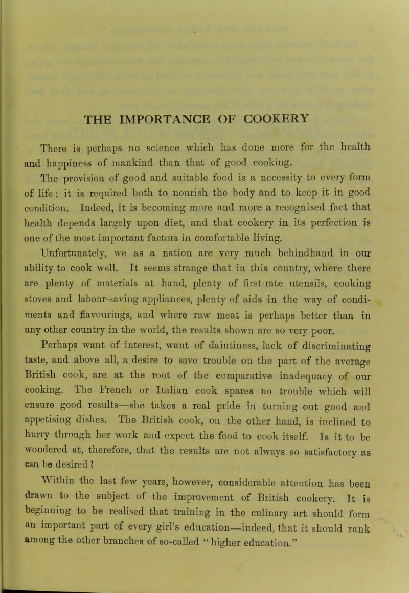 THE IMPORTANCE OF COOKERY There is perhaps no science which has done more for the health and happiness of mankind than that of good cooking. The provision of good and suitable food is a necessity to every form of life : it is required both to nourish the body and to keep it in good condition. Indeed, it is becoming more and more a recognised fact that health depends largely upon diet, and that cookery in its perfection is one of the most important factors in comfortable living. Unfortunately, we as a nation are very much behindhand in our ability to cook well. It seems strange that in this country, where there are plenty of materials at hand, plenty of first-rate utensils, cooking stoves and labour-saving appliances, plenty of aids in the way of condi- ments and flavourings, and where raw meat is perhaps better than in any other country in the world, the results shown are so very poor. Perhaps want of interest, want of daintiness, lack of discriminating taste, and above all, a desire to save trouble on the part of the average British cook, are at the root of the comparative inadequacy of our cooking. The French or Italian cook spares no trouble which will ensure good results—she takes a real pride in turniug out good and appetising dishes. The British cook, on the other hand, is inclined to hurry through her work and expect the food to cook itself. Is it to be wondered at, therefore, that the results are not always so satisfactory as can be desired 1 Within the last few years, however, considerable attention has been drawn to the subject of the improvement of British cookery. It is beginning to be realised that training in the culinaiy art should form an important part of every girl’s education—indeed, that it should rank among the other branches of so-called “higher education.”