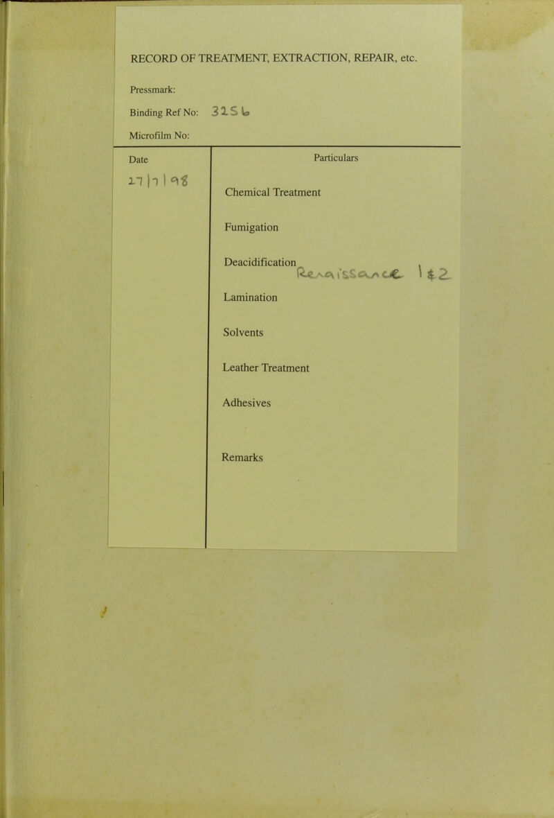 RECORD OF TREATMENT, EXTRACTION, REPAIR, etc. Pressmark: Binding Ref No: 3 2. S la Microfilm No: Date Particulars n h 1 Chemical Treatment Fumigation Deacidification . Lamination Solvents Leather Treatment Adhesives Remarks J