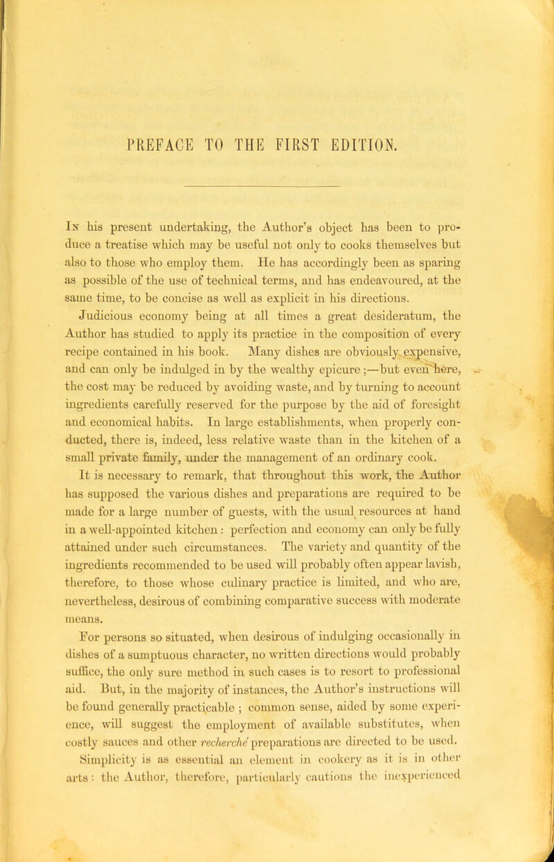 PREFACE TO THE FIRST EDITION. In his present undertaking, the Author’s object has been to pro- duce a treatise which may be useful not only to cooks themselves but also to those who employ them. He has accordingly been as sparing as possible of the use of technical terms, and has endeavoured, at the same time, to be concise as well as explicit in his directions. Judicious economy being at all times a great desideratum, the Author has studied to apply its practice in the composition of every recipe contained in his book. Many dishes are obviously expensive, and can only be indulged in by the wealthy epicure;—but even'Tiere, the cost may be reduced by avoiding waste, and by timning to account ingredients carefully reserved for the purpose by the aid of foresight and economical habits. In large establishments, when properly con- ducted, there is, indeed, less relative waste than in the kitclien of a small private family, under the management of an ordinary cook. It is necessary to remark, that throughout this work, the Author has supposed the various dishes and preparations are required to be made for a large number of guests, -with the usual^ resovLrces at hand in a weU-appointed kitchen : perfection and economy can only be fully attained under such circumstances. The variety and quantity of the ingredients recommended to be used will probably often appear lavish, tlierefore, to those whose ordinary practice is limited, and who are, nevertheless, desirous of combining comparative success with moderate means. Tor persons so situated, when desirous of indulging occasionally in dishes of a sumptuous character, no written directions would probably suffice, the only sure method in such cases is to resort to professional aid. But, in the majority of instances, the Author’s instructions will be foimd generally practicable ; common sense, aided by some experi- ence, will suggest the employment of available substitutes, when costly sauces and other recherche preparations are directed to be used. yimplicity is as essential an element in cookery as it is in otlier arts : the Author, therefore, particularly cautions tlic inexperienced