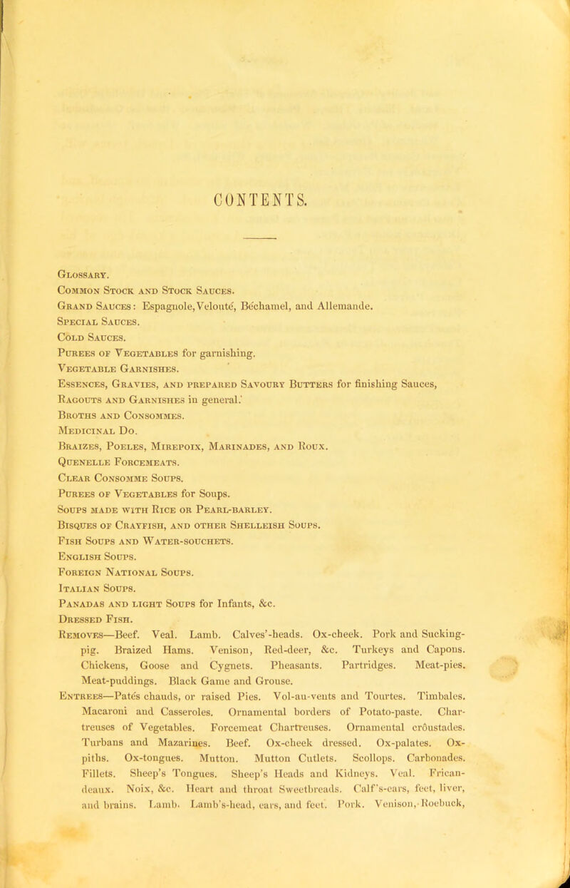 CONTENTS. Glossary. Common Stock and Stock Sauces. Grand Sauces: Espagiiole,Veloute, Bechamel, and Allemande. Special Sauces. Cold Sauces. Purees of Vegetables for garnishing. Vegetable Garnishes. Essences, Gravies, and prepared Savoury Butters for finishing Sauces, Ragouts and Garnishes in general.' Broths and Consommes. Medicinal Do. Braizes, Poeles, Mirepoix, Marinades, and Roux. Quenelle Forcemeats. Clear Consojime Soups. Purees of Vegetables for Soups. Soups made with Rice or Pearl-barley. Bisques of Crayfish, and other Shelleish Soups. Fish Soups and Water-souchets. English Soups. Foreign National Soups. Italian Soups. Panadas and light Soups for Infants, &c. Dressed Fish. Removes—Beef. Veal. Lamb. Calves’-heads. Ox-cheek. Pork and Sucking- pig. Braized Hams. Venison, Red-deer, See. Turkeys and Capons. Chickens, Goose and Cygnets. Pheasants. Partridges. Meat-pies. Meat-puddings. Black Game and Grouse. Entrees—Pates chauds, or raised Pies. Vol-au-vents and Tourtes. Timbales. Macaroni and Casseroles. Ornamental borders of Potato-paste. Char- treuses of Vegetables. Forcemeat Chartreuses. Ornamental erdustades. Turbans and Mazarines. Beef. Ox-cheek dressed. Ox-palates. Ox- piths. Ox-tongues. Mutton. Mutton Cutlets. Scollops. Carbonades. Fillets. Sheep’s Tongues. Sheep’s Heads and Kidneys. Veal. Frican- deaux. Noix, &c. Heart and throat Sweetbreads. Calf's-cars, feet, liver, and brains. 1/amb. Lamb’s-head, ears, and feet. Pork. Venison,'Roebuck,