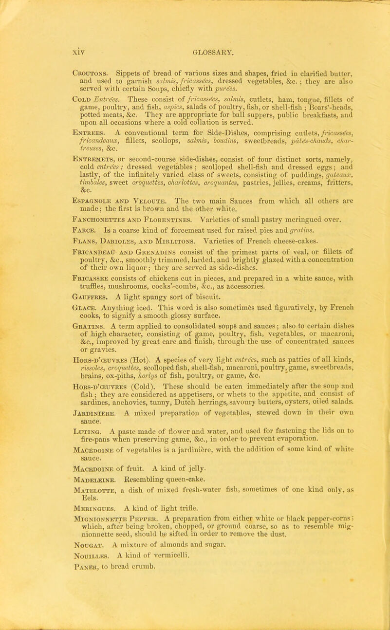 Croutons. Sippets of bread of various sizes and shapes, fried in clarified butter, and used to garnish salmis, fricassees, dressed vegetables, &c. ; they are also served with certain Soups, chiefly with purees. Cold Entrees. These consist of fricassees, salmis, cutlets, ham, tongue, fillets of game, poultry, and fish, aspics, salads of poultry, fish, or shell-fish ; Boars’-heads, potted meats, &c. They are appropriate for ball suppers, public breakfasts, aud upon all occasions where a cold collation is served. Entrees. A conventional term for Side-Dishes, comprising cutlets, fricassees, fricandeaux, fillets, scollops, salmis, boudins, sweetbreads, pate's-chaiuls, cliar- treuses, &c. Entremets, or second-course^ side-dishes, consist of four distinct sorts, namely, cold entrees; dressed vegetables ; scolloped sheU-fish and dressed eggs; and lastly, of the infinitely varied class of sweets, consisting of puddings, gateaux, timbales, sweet croquettes, charlottes, oroquantes, pastries, jellies, creams, fritters, &c. Espagnole and Veloute. The two main Sauces from which all others are made; the first is brown and the other white. Fanchonettes and Florentines. Varieties of small pastry meringued over. Farce. Is a coarse kind of forcemeat used for raised pies and gratins. Flans, Darioles, and Mirlitons. Varieties of French cheese-cakes. Fricandead and Grenadins consist of the primest parts of veal, or fillets of poultry, &c., smoothly trimmed, larded, and brightly glazed with a concentration of their own liquor; they are served as side-dishes. Fricassee consists of chickens cut in pieces, and prepared in a white sauce, with truffles, mushrooms, cocks’-combs, &c., as accessories. Gauffres. a light spungy sort of biscuit. Glace. Anything iced. This word is also sometimes used figuratively, by French cooks, to signify a smooth glossy surface. Gratins. A term applied to consolidated soups and sauces; also to certain dishes of high character, consisting of game, poultry, fish, vegetables, or macaroni, &c., improved by great care and finish, through the use of conceuti-ated sauces or gravies. Hors-d’oeuvres (Hot). A species of very light entre'es, such as patties of all kinds, rissoles, croquettes, scolloped fish, shell-fish, macaroni, poultryj^game, sweetbreads, brains, ox-piths, horlgs of fish, poultry, or game, &c. Hors-d’oeuvres (Cold). These should be eaten immediately after the soup aud fish; they are considered as appetisers, or whets to the appetite, and consist of sardines, anchovies, tunny, Dutch herrings, savoury butters, oysters, oiled salads. Jardiniere. A mixed preparation of vegetables, stewed down in their own sauce. Luting. A paste made of flower aud water, and used for fastening the lids on to fire-pans when preseiwing game, &c., in order to prevent evaporation. Macedoine of vegetables is a jardiniere, with the addition of some kind of white sauce. Macedoine of fruit. A kind of jelly. Madeleine. Eesembling queen-cake. Matelotte, a dish of mixed fresh-water fish, sometimes of one kind only, as Eels. Meringues. A kind of light trifle. Mionionnette Pepper. A preparation from either white or black pepper-corns; which, after being broken, chopped, or ground coarse, so as to resemble mig- nionnette seed, should he sifted in order to remove the dust. Nougat. A mixture of almonds and sugar. NouiLi.ES. A kind of vermicelli. Paner, to bread crumb.