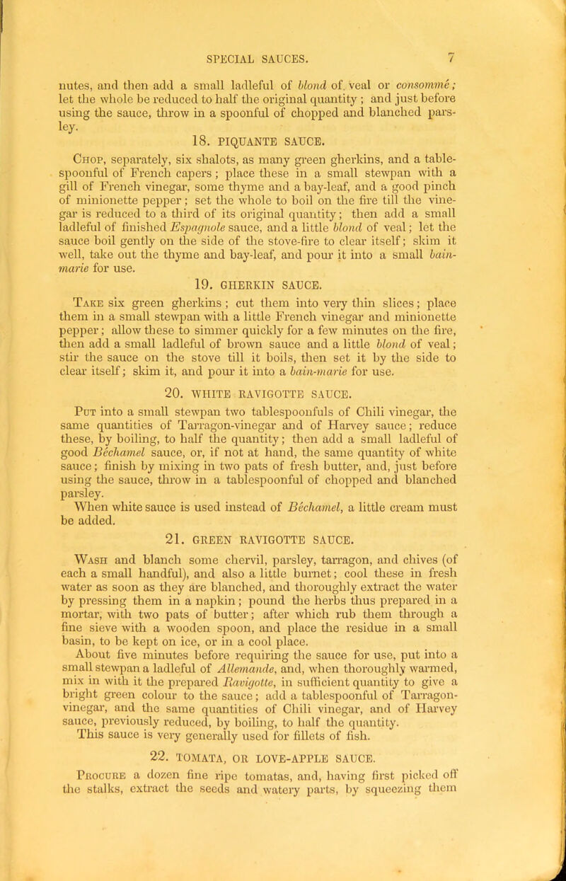 nutes, and then add a small ladleful of blond of, veal or consomme; let the whole be reduced to half the original quantity ; and just before using the sauce, throw in a spoonful of chopped and blanched pars- ley. 18, PIQUANTE SAUCE. Chop, separately, six shalots, as many green gherkins, and a table- spoonful of French capers; place these in a small stewpan with a gill of French vinegai’, some thyme and a bay-leaf, and a good pinch of minionette pepper; set the whole to boil on the fire till the vine- gar is reduced to a third of its original quantity; then add a small ladleful of finished Espagnole sauce, and a little blond of veal; let the sauce boil gently on tlie side of the stove-fire to clear itself; skim it well, take out the thyme and bay-leaf, and pour it into a small bain- marie for use. 19. GHERKIN SAUCE. Take six green gherkins; cut them into very thin slices; place them in a small stewpan with a little French vinegar and minionette pepper; allow these to simmer quickly for a few minutes on the fire, tlien add a small ladleful of brown sauce and a little blond of veal; stir the sauce on the stove till it boils, then set it by the side to clear’ itself; skim it, and pour it into a bain-marie for use. 20. WHITE RAVIGOTTE SAUCE. Put into a small stewpan two tablespoonfuls of Chili vinegar, the same quantities of TaJTagon-vinegar and of Harvey sauce; reduce these, by boiling, to half the quantity; then add a small ladleful of good Bechamel sauce, or, if not at hand, the same quantity of white sauce; finish by mixing in two pats of fresh butter, and, just before using the sauce, tlu’ow in a tablespoonful of chopped and blanched parsley. When white sauce is used instead of Bechamel, a little cream must be added. 21. GREEN RAVIGOTTE SAUCE. Wash and blanch some chervil, parsley, tan'agon, and chives (of each a small handful), and also a little burnet; cool these in fresh water as soon as they are blanched, and thoroughly extract the water by pressing them in a napkin; pound tire herbs thus prepared in a moiTar, with two pats of butter; after which rub them through a fine sieve with a wooden spoon, and place the residue in a small basin, to be kept on ice, or in a cool place. About five minutes before requiring the sauce for use, put into a small stewpan a ladleful of Allemande, and, when thoroughly wai’med, mix in with it the prepai’ed Ravigotte, in sufficient quantity to give a bright green colour to the sauce; add a tablespoonful of Tarragon- vinegar, and the same quantities of Chili vinegar, and of Harvey sauce, previously reduced, by boiling, to half the quantity. This sauce is veiy generally used for fillets of fish. 22. TOMATA, OR LOVE-APPLE SAUCE. PaocuRE a dozen fine ripe tomatas, and, having first picked off the stalks, extract tlie seeds and watei’y parts, by squeezing them