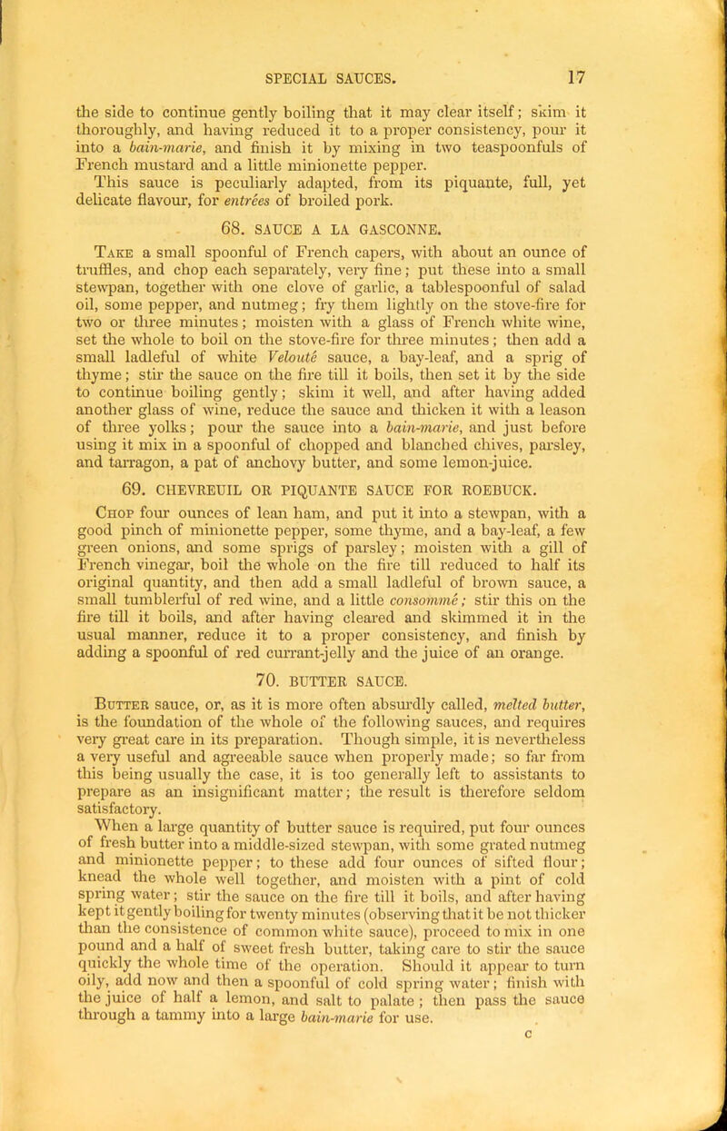 tlie side to continue gently boiling that it may clear itself; skim it thoroughly, and having reduced it to a proper consistency, pour it into a bain-marie, and finish it by mixing in two teaspoonfuls of French mustard and a little minionette pepper. This sauce is peculiarly adapted, from its piquante, full, yet delicate flavour, for entrees of broiled pork. 68. SAUCE A LA 6ASC0NNE. Take a small spoonful of French capers, with about an ounce of truffles, and chop each separately, very fine; put these into a small stewpan, together with one clove of garlic, a tablespoonful of salad oil, some pepper, and nutmeg; fry them lightly on the stove-fire for two or tliree minutes; moisten with a glass of French white wine, set the whole to boil on the stove-fire for three minutes; then add a small ladleful of white Veloute sauce, a bay-leaf, and a sprig of thyme; stir tire sauce on the fire till it hoils, then set it by the side to continue boiling gently; skim it well, and after having added another glass of wine, reduce the sauce and thicken it with a leason of three yolks; pour the sauce into a bain-marie, and just before using it mix in a spoonful of chopped and blanched chives, pai’sley, and taiTagon, a pat of anchovy hutter, and some lemon-juice. 69, CHEVREUIL OR PIQUANTE SAUCE FOR ROEBUCK, Chop four ounces of lean ham, and put it into a stewpan, with a good pinch of minionette pepper, some thyme, and a bay-leaf, a few green onions, and some sprigs of jjarsley; moisten with a gill of French vinegar, boil tire whole on the fire till reduced to half its original quantity, and then add a small ladleful of brown sauce, a small tumblerful of red wine, and a little consomme; stir this on the fire till it boils, and after having cleared and skimmed it in the usual manner, reduce it to a proper consistency, and finish by adding a spoonful of red cmTant-jelly and the juice of an orange. 70. BUTTER SAUCE. Butter sauce, or, as it is more often ahsm’dly called, melted butter, is the foimdation of the whole of the following sauces, and requires veiy great care in its preparation. Though simple, it is nevertheless a very useful and agreeable sauce when properly made; so far from this being usually the case, it is too generally left to assistants to prepare as an insignificant matter; the result is therefore seldom satisfactory. When a large quantity of hutter sauce is required, put four ounces of fresh butter into a middle-sized stewpan, with some grated nutmeg and minionette pepper; to these add four ounces of sifted flour; knead the whole well together, and moisten with a pint of cold spring water; stir the sauce on the fire till it boils, and after having kept it gently boiling for twenty minutes (observing tliat it be not thicker tlian the consistence of common white sauce), proceed to mix in one pound and a half of sweet fresh butter, taking care to stir the sauce quickly the whole time of the operation. Should it api^ear to turn oily, add now and then a spoonful of cold spring water; finish with the juice of half a lemon, and salt to palate; then pass the sauce through a tammy into a large bain-marie for use. c