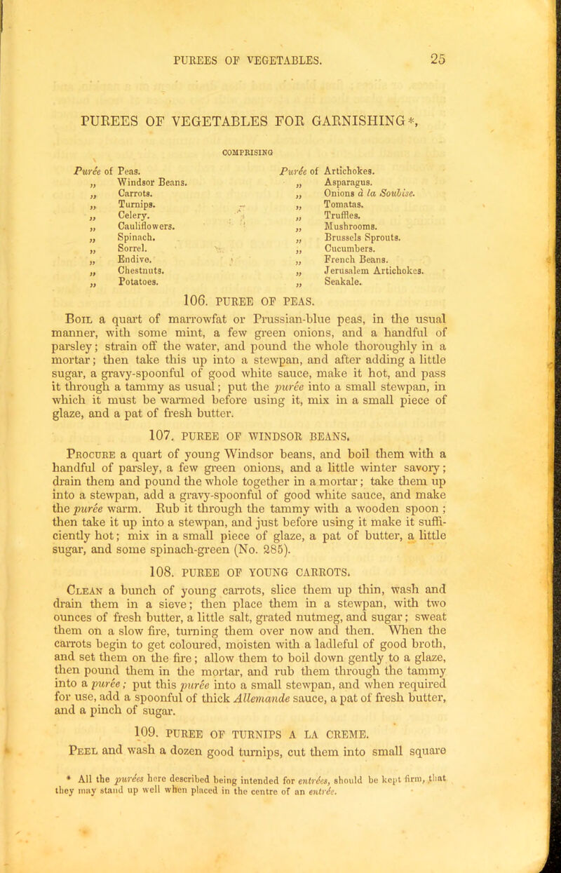 PUREES OF VEGETABLES FOR GARNISHING*, \ Puree of Peas. COMPRISING Purie of Artichokes. Jt Windsor Beans. Asparagus. Onions d la Souhise. Carrots. ii » Turnips. r* if Tomatas. » Celery. Truffles. if Cauliflowers. : if Mushrooms. » Spinach. if Brussels Sprouts. i) Sorrel. if Cucumbers. if Endive. if French Beans. ji Chestnuts. ff Jerusalem Artichokes. » Potatoes. fi Seakale. 106. PUREE OF PEAS. Boil a quart of marrowfat or Prussian-blue peas, in the usual manner, with some mint, a few green onions, and a handful of parsley; strain off the water, and pound the whole thoroughly in a mortar; then take this up into a stewpan, and after adding a little sugar, a gravy-spoonful of good white sauce, make it hot, and pass it through a tammy as usual; put the puree into a small stewpan, in which it must be wanned before using it, mix in a small piece of glaze, and a pat of fresh butter. 107, PUREE OP WINDSOR BEANS. Procuee a quart of young Windsor beans, and boil them with a handful of parsley, a few green onions, and a little winter savoiy; drain them and pound tlie whole together in a mortar; take them up into a stewpan, add a gravy-spoonful of good white sauce, and make the puree warm. Rub it through the tammy with a wooden spoon ; then take it up into a stewpan, and just before using it make it suffi- ciently hot; mix in a small piece of glaze, a pat of butter, a little sugar, and some spinach-green (No. 285). 108. PUREE OF YOUNG CARROTS. Clean a bunch of young caiTots, slice them up thin, wash and drain tliem in a sieve; then place them in a stewpan, with two ounces of fresh butter, a little salt, grated nutmeg, and sugar; sweat them on a slow fire, turning them over now and then. When the carrots begin to get coloured, moisten witli a ladleful of good brotli, and set them on the fire; allow them to boil down gently to a glaze, then pound them in the mortar, and rub tliem through the tammy into a puree; put this jmree into a small stewpan, and when required for use, add a spoonful of thick Allemande sauce, a pat of fresh butter, and a pinch of sugar. 109. PUREE OF TURNIPS A LA CREME. Peel and wash a dozen good turnips, cut them into small square * All the purees here described being intended for enlrdes, should be kejit firm, that they may stand up well when placed in the centre of an enlrie.