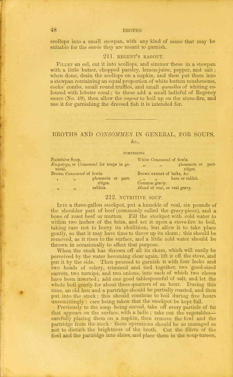 scollops into a small stewpan, with any kind of sauce that may be suitable for the entree they are meant to garnish. 211. REGENT’S RAGOUT. Fillet an eel, cut it into scollops, and simmer tliese in a stewpan with a little butter, chopped parsley, lemon-juice, pepper, and salt; when done, drain tlie scollops on a napkin, and then put them into a stewpan containing an equal proportion of white button mushrooms, cocks’ combs, small round truffles, and small quenelles of whiting co- loured with lobster coral; to these add a small ladleful of Eegency sauce (No. 49), then allow the ragout to boil up on the stove-fire, and use it for garnishing the dressed fish it is intended for. \ BROTFIS AND CONSOMMES IN GENERAL, FOR SOUPS, &c.. COMPRISINO Nuitritive Soup. JSmpotage, or Consomm^ for soups in ge- neral. Brown Consommi of fowls. , „ pheasants or part- ridges. „ „ rabbits. White Consomme of fowls. „ pheasants or part- ridges. Brown extract of larks, &c. , „ ,, hare or rabbit. Common gravy. Blond of veal, or veal gravy. 212. NUTRITIVE SOUP. Into a three-gallon stockpot, put a knuckle of veal, six pounds of the shoulder part of beef (commonly called the gravy-piece), and a bone of roast beef or mutton. Fill the stockpot with cold water to within two inches of the brim, and set it upon a stove-fire to boil, taking care not to hurry its ebullition, but allow it to take place gently, so that it may have time to throw up its skum; tliis should be removed, as it rises to the sm-face, and a little cold water should be thrown in occasionally to effect that purpose. When the stock has thrown off all its skum, which wiU easily be perceived by the water becoming clear again, lift it off tlie stove, and put it by the side. Then proceed to garnish it with four leeks and two heads of celery, trimmed and tied together, two good-sized carrots, two turnips, and two onions, into each of which two cloves have been inserted; add one good tablespoonful of salt, and let the whole boil gently for about three-quarters of an hour. During this time, an old hen and a pai’tridge should be partially roasted, and then imt into the stock; this should continue to boil during five hours unremittingly : care being taken that the stockpot be kept full. Previously to the soup being served, take off eveiy iiarticle of fat that appears on the surface, with a ladle ; take out the vegetables— carefully placing tliem on a napkin, tlien remove the fowl and the partridge from the stock: these operations should be so managed as not to disturb the brightness of the brotli. Cut the fillets of the fowl and the partridge into slices, and place them in the soup-tureen.