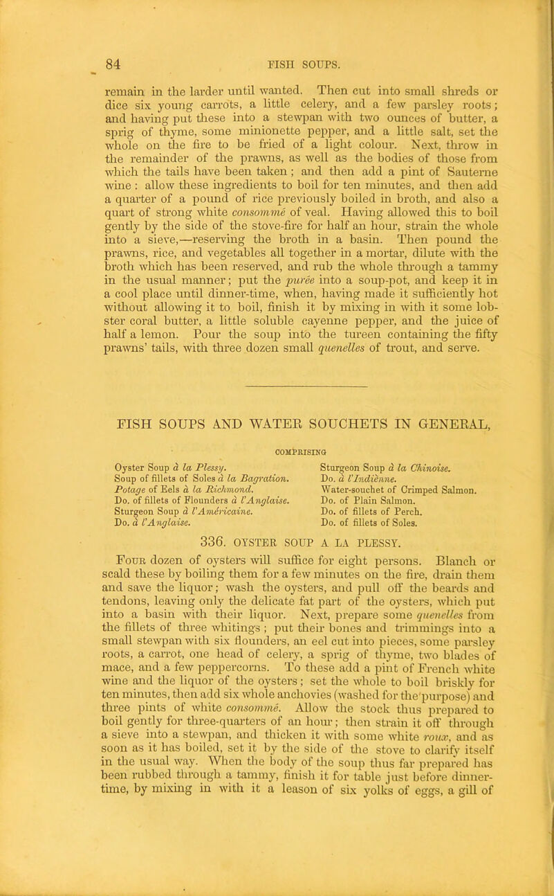 remain in the larder until wanted. Then cut into small shreds or dice six young carrots, a little celery, and a few parsley roots; and having put tliese into a stewpan with two omices of butter, a sprig of thyme, some mmionette pepper, and a little salt, set the whole on the fire to be fried of a light colour. Next, throw in the remainder of the prawns, as well as the bodies of those from which the tails have been taken; and then add a pint of Sauterne wine : allow these ingredients to boil for ten minutes, and then add a quarter of a pound of rice previously boiled in broth, and also a quart of strong white consomme of veal. Having allowed this to boil gently by the side of the stove-fire for half an hour, strain the whole into a sieve,—reseiwing the broth in a basin. Then pound the prawns, rice, and vegetables all together in a mortar, dilute with the broth which has been reserved, and rub the whole through a tammy in the usual manner; put the 2mree into a soup-pot, and keep it in a cool place until dinner-time, when, having made it sufficiently hot without allowing it to boil, finish it by mixing in with it some lob- ster coral butter, a little soluble cayenne pepper, and the juice of half a lemon. Pour the soup into the tureen containing the fifty prawns’ tails, with three dozen small quenelles of trout, and serve. FISH SOUPS A.ND WATEE SOUCHETS IN GENEEAL, COMfRISINQ Oyster Soup a la Plessy. Soup of fillets of Soles d la Bagration. Potage of Eels d la Richmond. Do. of fillets of Flounders d I’Anglaise. Sturgeon Soup d VAmlricainc. Do. d I’Anglaise. Sturgeon Soup d la Chinoise. Do. d VIndienne. Water-souchet of Crimped Salmon. Do. of Plain Salmon. Do. of fillets of Perch. Do. of fillets of Soles. 336. OYSTER SOUP A L.\ PLESSY. Four dozen of oysters will suffice for eight persons. Blanch or scald these by boiling them for a few minutes on the fire, dr-ain them and save the liquor; wash the oysters, and pull off the beards and tendons, leaving only the delicate fat part of the oysters, which put into a basin with their liquor. Next, prepare some quenelles from the fillets of three whitings ; put tlieir bones and trimmings into a small stewpan with six flounders, an eel cut into pieces, some parsley roots, a carrot, one head of celery, a sprig of thyme, two blades of mace, and a few peppercorns. To these add a pint of French white wine and the liquor of the oysters; set the whole to boil briskly for ten minutes, then add six whole anchovies (washed for the'purpose) and three pints of white consomme. Allow the stock thus repared to boil gently for three-quarters of an horn-; then strain it off through a sieve into a stewpan, and thicken it with some white roux, and as soon as it has boiled, set it by the side of the stove to clarify itself in the usual way. When the body of the soup thus far prepared has been rubbed through a tammy, finish it for table just before dinner- time, by mixmg in with it a leason of six yolks of eggs, a gill of