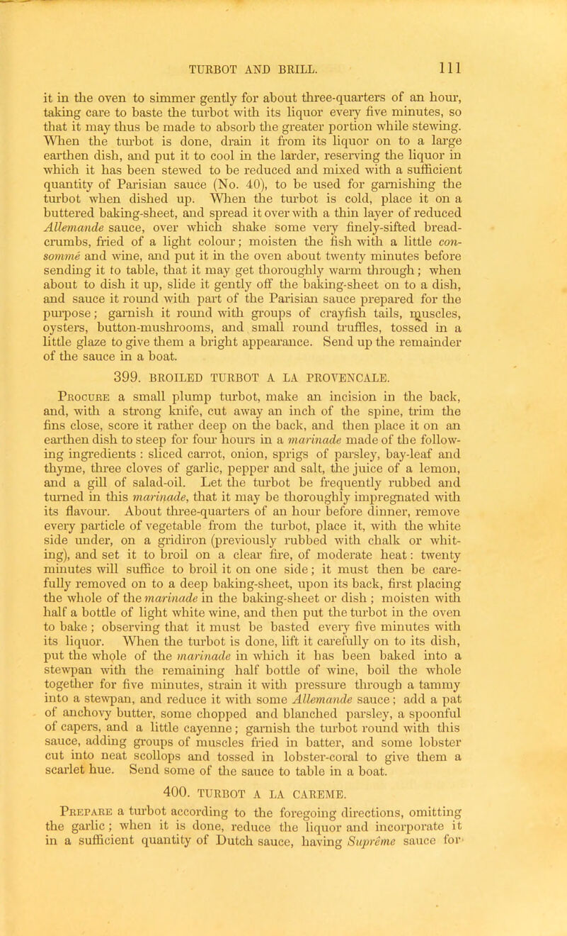 it in tlie oven to simmer gently for about three-quai’ters of an horn-, taking care to baste the turbot with its liquor eveiy five minutes, so that it may thus he made to absorb tlie greater portion while stewing. Wlien the tiu’bot is done, drain it from its liquor on to a large eartlien dish, and put it to cool in the larder, reseiwing the liquor in which it has been stewed to be reduced and mixed with a sufficient quantity of Parisian sauce (No. 40), to be used for garnishing the tm’bot when dished up. Wlien tlie turbot is cold, place it on a buttered baking-sheet, and spread it over with a thin layer of reduced AlUinande sauce, over which shake some veiy finely-sifted bread- crambs, fried of a light colour; moisten the fish with a little con- somme and wine, and put it in the oven about twenty minutes before sending it to table, that it may get thoroughly warm through; when about to dish it up, slide it gently off the baking-sheet on to a dish, and sauce it romid with part of the Pai’isian sauce prepared for the pm^iose; garnish it roimd with groups of crayfish tails, i:tiuscles, oysters, button-mushi’ooms, and small romid truffles, tossed in a little glaze to give tliem a bright appeai’ance. Send up the remainder of the sauce in a boat. 399. BROILED TURBOT A LA PROVENCALE. Pkocure a small plump turbot, make an incision in the back, and, with a strong knife, cut away an inch of the spine, trim the fins close, score it rather deep on the back, and then place it on an eai’then dish to steep for fom‘ hours in a marinade made of the follow- ing ingredients : sliced carrot, onion, sprigs of pai’sley, bay-leaf and thyme, three cloves of garlic, pepper and salt, tlie juice of a lemon, and a giU of salad-oil. Let the turbot be frequently rubbed and tm’ned in this marinade, that it may be thoroughly impregnated with its flavour. About tlmee-quarters of an hour before dinner, remove every pai’ticle of vegetable from tlie tmfiot, place it, with the white side under, on a gridiron (previously rubbed with chalk or whit- ing), and set it to broil on a cleai’ fire, of moderate heat: twenty minutes will suffice to broil it on one side; it must then he care- fully removed on to a deep baking-sheet, upon its hack, first placing the whole of the marinade in tlie baking-sheet or dish ; moisten widi half a bottle of light white wine, and then put the turbot in tlie oven to bake ; observing that it must be basted eveiy five minutes with its liquor. When the turbot is done, lift it carefully on to its dish, put the whqle of the marinade in which it has been balced into a stewpan with the remaining half bottle of wine, boil the whole together for five minutes, strain it with pressure through a tammy into a stewpan, and reduce it with some Allemande sauce; add a pat of anchovy butter, some chopped and blanched parsley, a spoonful of capers, and a little cayenne; garnish the turbot round with this sauce, adding groups of muscles fried in batter, and some lobster cut into neat scollops and tossed in lobster-coral to give them a scarlet hue. Send some of tlie sauce to table in a boat. 400. TURBOT A LA CAREME. Prepare a turbot according to the foregoing directions, omitting the garlic; when it is done, reduce the liquor and incorporate it in a sufficient quantity of Dutch sauce, having Supreme sauce for-