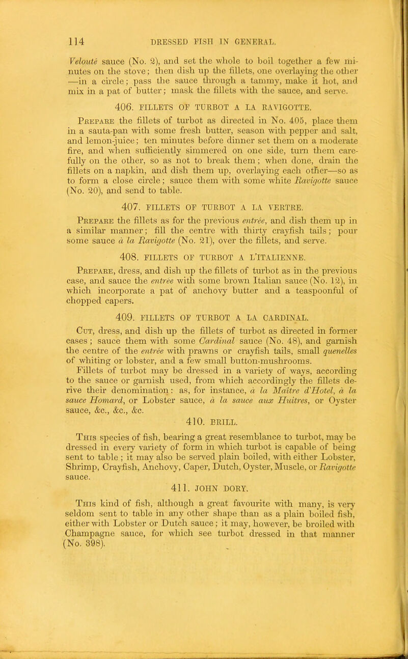 Veloute sauce (No. 2), and set the whole to boil together a few mi- nutes on the stove; then dish up the fillets, one overlaying the other —in a circle; pass the sauce through a tammy, make it hot, and mix in a pat of butter; mask the fillets with the sauce, and seiwe. 406. FILLETS OF TURBOT A LA RAVIGO'TTE. Pkepaee the fillets of tm’bot as directed m No. 405, place them in a sauta-pan with some fresh butter, season with pepper and salt, and lemon-juice; ten minutes before dinner set them on a moderate fire, and when sufficiently simmered on one side, turn them care- fully on the other, so as not to break them; when done, drain tlie fillets on a napkin, and dish them up, overlaying each other—so as to form a close circle; sauce them with some white Ravigotte sauce (No. 20), and send to table. 407. FILLETS OF TURBOT A LA VERTRE. Peepaee the fillets as for the previous entree, and dish them up in a similar manner; fill the centre with thirty crayfish tads; pour some sauce d la Ravigotte (No. 21), over tlie fillets, and sen'e. 408. FILLETS OF TURBOT A L’lTALIENNE. Peepaee, dress, and dish up the fillets of turbot as in the previous case, and sauce the entree witli some brown Italian sauce (No. 12), in which incorporate a pat of anchovy butter and a teaspoonful of chopped capers. 409. FILLETS OF TURBOT A LA CARDINAL. Cut, di-ess, and dish up the fillets of turbot as directed in former cases ; sauce tliem with some Cardinal sauce (No. 48), and garnish the centre of the entree with prawns or crayfish tails, small quenelles of whiting or lobster, and a few small button-mushrooms. Fillets of turbot may be dressed in a variety of ways, according to the sauce or garnish used, from which accordingly the fillets de- rive their denomination: as, for instance, a la MaUre d'Hotel, d la sauce Homard, or Lobster sauce, d la sauce aux Huitres, or Oyster sauce, &c., &c., &c. 410. BRILL. This species of fish, bearing a great resemblance to tm-bot, may be dressed in eveiy variety of form in wdiich tm-bot is capable of being sent to table ; it may also be sensed plain boiled, with either Lobster, Shrimp, Crayfish, Anchovy, Capei’, Dutch, Oyster, Muscle, or Ravigotte sauce. 411. JOHN DORY. This kind of fish, although a gi-eat favourite with many, is very seldom sent to table in any other shape than as a plain boiled fish, either with Lobster or Dutch sauce; it may, how^ever, be broiled with Champagne sauce, for which see tm-bot dressed in tliat manner (No. 398).