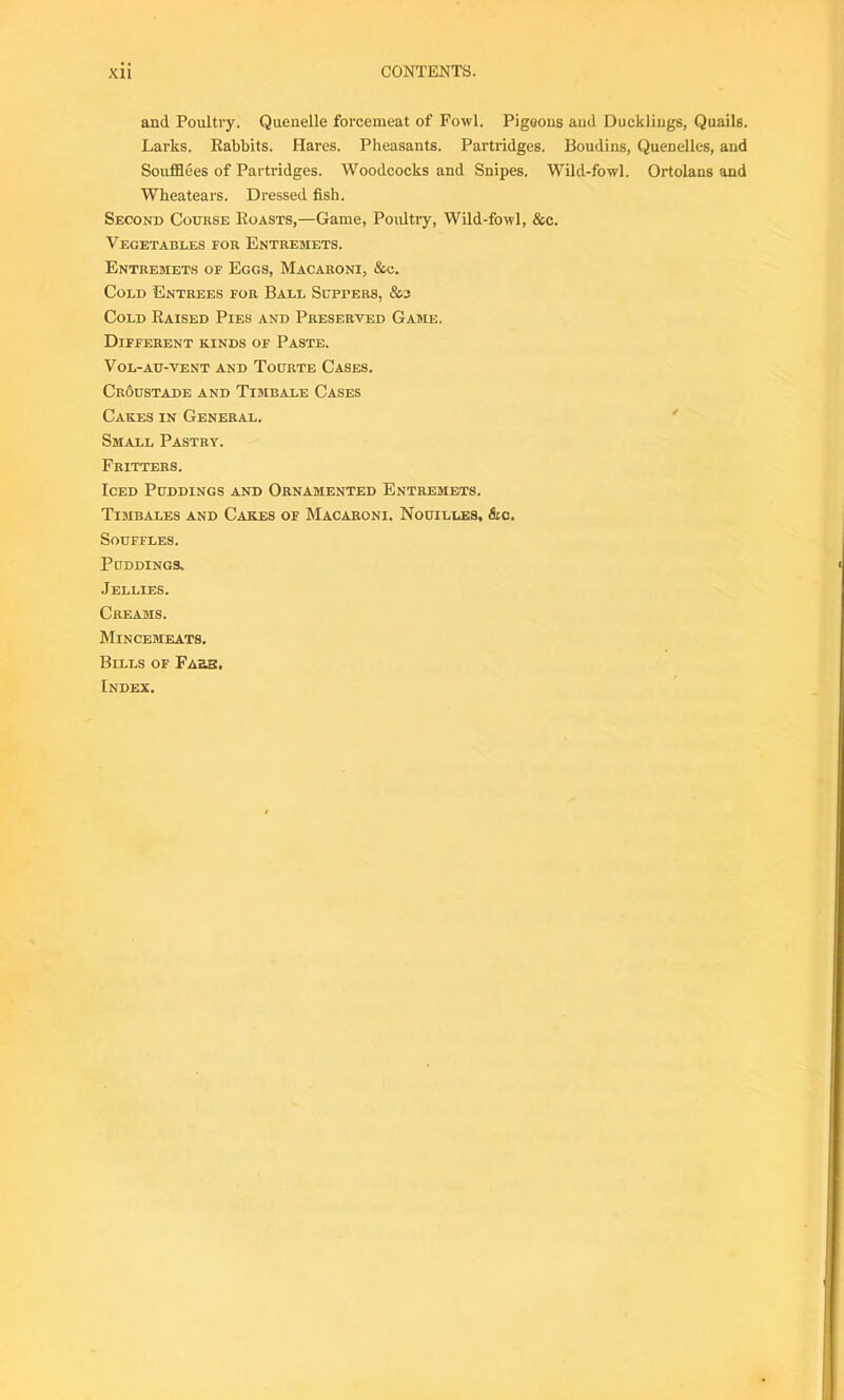 and Poultry. Quenelle forcemeat of Fowl. Pigeons and Ducklings, Quails. Larks. Rabbits. Hares. Pheasants. Partridges. Boudins, Quenelles, and Soufflees of Partridges. Woodcocks and Snipes. Wild-fowl. Ortolans and Wheatears. Dressed fish. Second Course Roasts,—Game, Poultry, Wild-fowl, &c. Vegetables for Entremets. Entremets of Eggs, Macaroni, &c. Cold Entrees for Ball Sutters, Cold Raised Pies and Preserved Game. Different kinds of Paste. Vol-au-vent and Tourte Cases. Croustadk and Timbale Cases Cakes in General. Small Pastry. Fritters. Iced Puddings and Ornamented Entremets. Timbales and Cakes of Macaroni. Nouilles, &c. Souffles. Puddings. Jellies. Creams. Mincemeats. Bulls of Fake. Index.