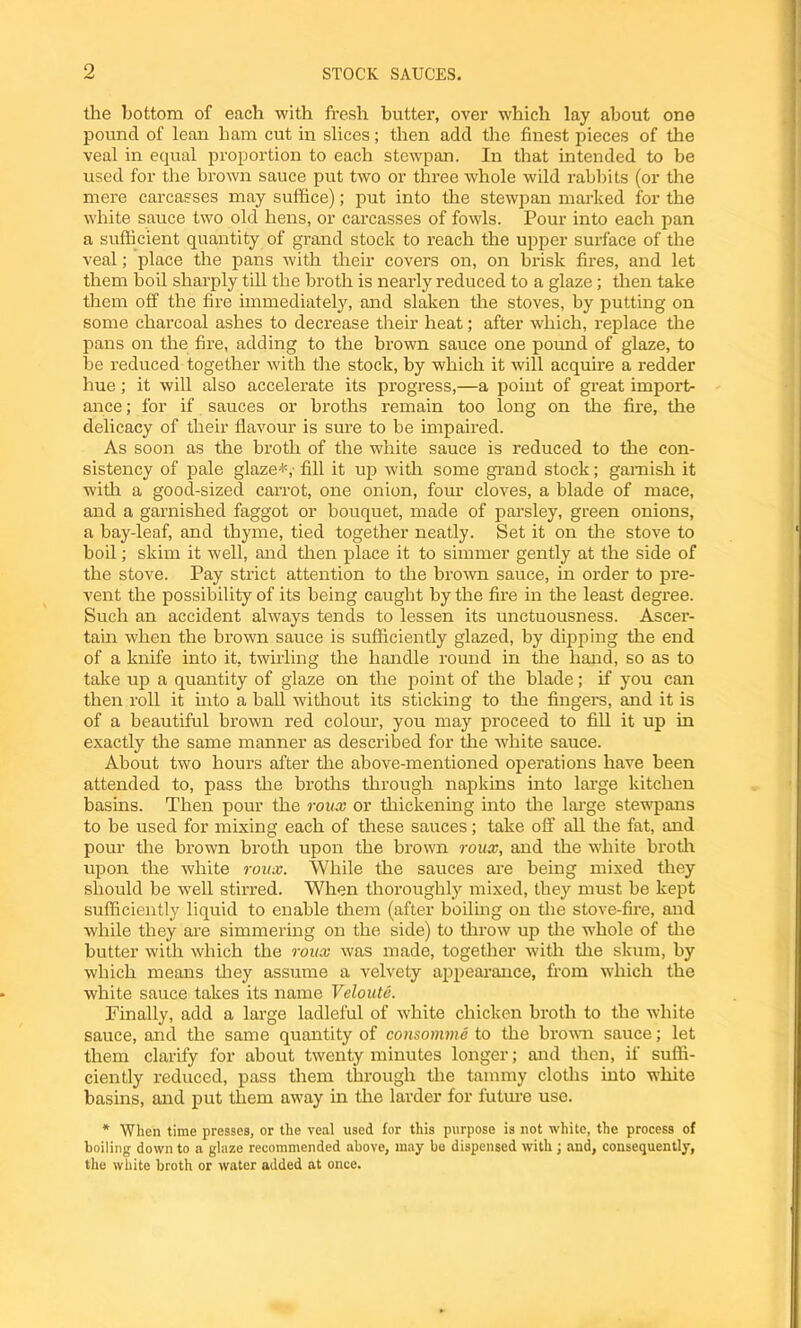 STOCK SAUCES. the bottom of each with fresh butter, over which lay about one pound of lean ham cut in slices; then add the finest pieces of the veal in equal proportion to each stewpan. In that intended to be used for the brown sauce put two or three whole wild rabbits (or the mere carcasses may suffice); put into the stewpan marked for the white sauce two old hens, or carcasses of fowls. Pour into each pan a sufficient quantity of grand stock to reach the upper surface of the veal; place the pans with their covers on, on brisk fires, and let them boil sharply till the broth is nearly reduced to a glaze; then take them off the fire immediately, and slaken the stoves, by putting on some charcoal ashes to decrease their heat; after which, replace the pans on the fire, adding to the brown sauce one pound of glaze, to he reduced together with the stock, by which it will acquire a redder hue; it will also accelerate its progress,—a point of great import- ance ; for if sauces or broths remain too long on the fire, the delicacy of their flavour is sure to be impaired. As soon as tire broth of the white sauce is reduced to the con- sistency of pale glaze*,- fill it up with some grand stock; garnish it with a good-sized carrot, one onion, four cloves, a blade of mace, and a garnished faggot or bouquet, made of parsley, green onions, a bay-leaf, and thyme, tied together neatly. Set it on the stove to boil; skim it well, and then place it to simmer gently at the side of the stove. Pay strict attention to the brown sauce, in order to pre- vent the possibility of its being caught by the fire in the least degree. Such an accident always tends to lessen its unctuousness. Ascer- tain when the brown sauce is sufficiently glazed, by dipping tire end of a knife into it, twirling the handle round in the hand, so as to take up a quantity of glaze on the point of the blade; if you can then roll it into a ball without its sticking to the fingers, and it is of a beautiful brown red colour, you may proceed to fill it up in exactly the same manner as described for the white sauce. About two hours after tire above-mentioned operations have been attended to, pass the broths through napkins into large kitchen basins. Then pour the roux or thickening into the large stewpans to be used for mixing each of these sauces; take off all the fat, and pour tire brown broth upon the brown roux, and the white broth upon the white roux. While the sauces are being mixed they should be well stirred. When thoroughly mixed, they must be kept sufficiently liquid to enable them (after boiling on the stove-fire, and while they are simmering on the side) to throw up tire whole of tire butter with which the roux was made, together with the skum, by which means they assume a velvety appearance, from which the white sauce takes its name Veloute. Finally, add a large ladleful of white chicken broth to the white sauce, and the same quantity of consomme to the brown sauce; let them clarify for about twenty minutes longer; and then, if suffi- ciently reduced, pass them through the tamnry cloths into white basins, and put them away in the larder for future use. * When time presses, or the veal used for this purpose is not white, the process of boiling down to a glaze recommended above, may be dispensed with ; and, consequently, the white broth or water added at once.