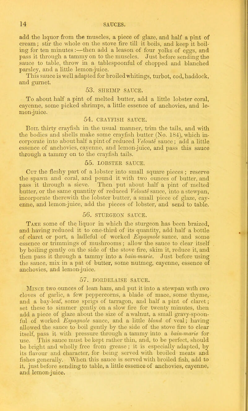 add the liquor from the muscles, a piece of glaze, and half a pint of cream; stir the whole on the stove fire till it boils, and keep it boil- ing for ten minutes:—then add a leason of four yolks of eggs, and pass it through a tammy on to the muscles. Just before sending the sauce to table, throw in a tablespoonful of chopped and blanched parsley, and a little lemon-juice. This sauce is well adapted for broiled whitings, turbot, cod, haddock, and gurnet. 53. SHRIMP SAUCE. To about half a pint of melted butter, add a little lobster coral, cayenne, some picked shrimps, a little essence of anchovies, and le- mon-juice. 54. CRAYFISH SAUCE. Boil thirty crayfish in the usual manner, trim the tails, and with the bodies and shells make some crayfish butter (No. 184), which in- corporate into about half a pint of reduced Veloute sauce; add a little essence of anchovies, cayenne, and lemon-juice, and pass this sauce through a tammy on to the crayfish tails. 55. LOBSTER SAUCE. Cut the fleshy part of a lobster into small square pieces ; reserve the spawn and coral, and pound it with two ounces of butter, and pass it through a sieve. Then put about half a pint of melted butter, or the same quantity of reduced Veloute sauce, into a stewpan, incorporate therewith the lobster butter, a small piece of glaze, cay- enne, and lemon-juice, add the pieces of lobster, and send to table. 56. STURGEON SAUCE. Take some of the liquor in which the sturgeon has been braized, and having reduced it to one-third of its quantity, add half a bottle of claret or port, a ladleful of worked Espagnole sauce, and some essence or trimmings of mushrooms ; allow the sauce to clear itself by boiling gently on the side of the stove fire, skim it, reduce it, and then pass it through a tammy into a bain-marie. Just before using the sauce, mix in a pat of butter, some nutmeg, cayenne, essence of anchovies, and lemon-juice. 57. BORDELAISE SAUCE. Mince two ounces of lean ham, and put it into a stewpan with cwo cloves of garlic, a few peppercorns, a blade of mace, some thyme, and a bay-leaf, some sprigs of tarragon, and half a pint of claret; set these to simmer gently on a slow fire for twenty minutes, then add a piece of glaze about the size of a walnut, a small gravy-spoon- ful of worked Espagnole sauce, and a little blond of veal; having allowed the sauce to boil gently by the side of the stove fire to clear itself, pass it with pressure through a tammy into a bain-marie for use. This sauce must be kept rather thin, and, to be perfect, should be bright and wholly free from grease; it is especially adapted, by its flavour and character, for being served with broiled meats and fishes generally. When this sauce is served with broiled fish, add to it, just before sending to table, a little essence of anchovies, cayenne, and lemon-juice.