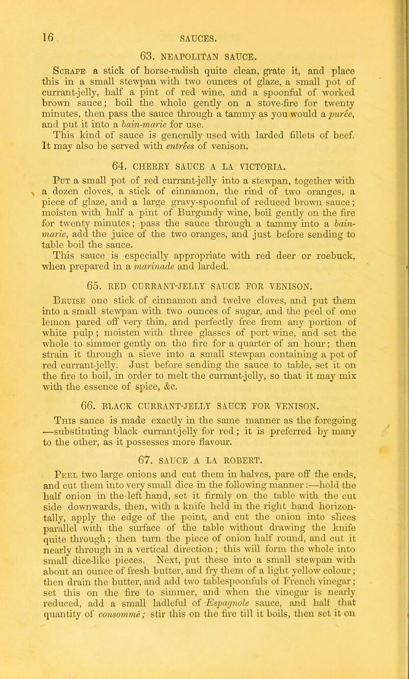 63. NEAPOLITAN SAUCE. Scrape a stick of horse-radish quite clean, grate it, and place this in a small stewpan with two ounces ot glaze, a small pot of currant-jelly, half a pint of red wine, and a spoonful of worked brown sauce; boil the whole gently on a stove-fire for twenty minutes, then pass the sauce through a tammy as you would a puree, and put it into a bain-marie for use. This kind of sauce is generally used with larded fillets of beef. It may also be served with entrees of venison. 64. CHERRY SAUCE A LA VICTORIA. Put a small pot of red currant-jelly into a stewpan, together with * a dozen cloves, a stick of cinnamon, the rind of two oranges, a piece of glaze, and a large gravy-spoonful of reduced brown sauce; moisten with half a pint of Burgundy wine, boil gently on the fire for twenty minutes; pass the sauce through a tammy into a bain- marie, add the juice of the two oranges, and just before sending to table boil the sauce. This sauce is especially appropriate with red deer or roebuck, when prepared in a marinade and larded. 65. RED CURRANT-JELLY SAUCE FOR VENISON. Bruise one stick of cinnamon and twelve cloves, and put them into a small stewpan with two ounces of sugar, and the peel of one lemon pared off very thin, and perfectly free from any portion of white pulp; moisten with three glasses of port wine, and set the whole to simmer gently on the fire for a quarter of an horn-; then strain it through a sieve into a small stewpan containing a pot of red currant-jelly. Just before sending the sauce to table, set it on the fire to boil, in order to melt the currant-jelly, so that it may mix with the essence of spice, &c. 66. BLACK CURRANT-JELLY SAUCE FOR VENISON. This sauce is made exactly in the same manner as the foregoing —substituting black currant-jelly for red; it is preferred by many to the other, as it possesses more flavour. 67. SAUCE A LA ROBERT. Peel two large onions and cut them in halves, pare off the ends, and cut them into very small dice in the following manner:—hold the half onion in the left hand, set it firmly on the table with the cut side downwards, then, with a knife held in the right hand horizon- tally, apply the edge of the point, and cut the onion into slices parallel with the surface of the table without drawing the knife quite through; then turn the piece of onion half round, and cut it nearly through in a vertical direction; this will form the whole into small dice-like pieces. Next, put these into a small stewpan with about an ounce of fresh butter, and fry them of a light yellow colour; then drain the butter, and add two tablespoonfuls of French vinegar; set this on the fire to simmer, and when the vinegar is nearly reduced, add a small ladleful of Espagnole sauce, and half that quantity of consomme; stir this on the fire till it boils, then set it on