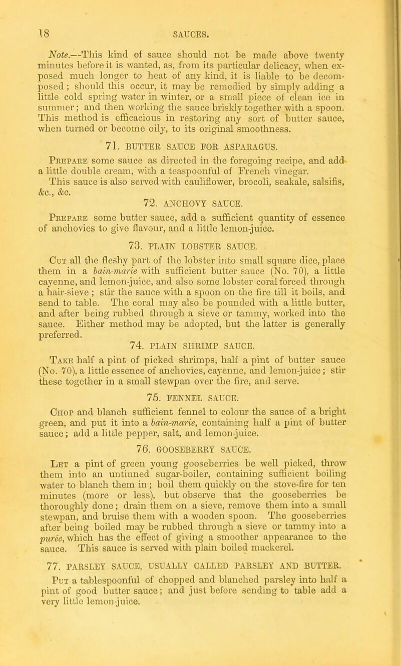 Note.—This kind of sauce should not be made above twenty minutes before it is wanted, as, from its particular delicacy, when ex- posed much longer to heat of any kind, it is liable to be decom- posed ; should this occur, it may be remedied by simply adding a little cold spring water in winter, or a small piece of clean ice in summer; and then working the sauce briskly together with a spoon. This method is efficacious in restoring any sort of butter sauce, when turned or become oily, to its original smoothness. 71. BUTTER SAUCE FOR ASPARAGUS. Prepare some sauce as directed in the foregoing recipe, and add a little double cream, with a teaspoonful of French vinegar. This sauce is also served with cauliflower, brocoli, seakale, salsifis, &c., &c. 72. ANCHOVY SAUCE. Prepare some butter sauce, add a sufficient quantity of essence of anchovies to give flavour, and a little lemon-juice. 73. PLAIN LOBSTER SAUCE. Cut all the fleshy part of the lobster into small square dice, place them in a bain-marie with sufficient butter sauce (No. 70), a little cayenne, and lemon-juice, and also some lobster coral forced through a hair-sieve ; stir the sauce with a spoon on the fire till it boils, and send to table. The coral may also be pounded with a little butter, and after being rubbed through a sieve or tammy, worked into the sauce. Either method may be adopted, but the latter is generally preferred. 74. PLAIN SHRIMP SAUCE. Take half a pint of picked shrimps, half a pint of butter sauce (No. 70), a little essence of anchovies, cayenne, and lemon-juice; stir these together in a small stewpan over the fire, and serve. 75. FENNEL SAUCE. Chop and blanch sufficient fennel to colour the sauce of a bright green, and put it into a bain-marie, containing half a pint of butter sauce; add a little pepper, salt, and lemon-juice. 76. GOOSEBERRY SAUCE. Let a pint of green young gooseberries be well picked, throw them into an untinned sugar-boiler, containing sufficient boiling water to blanch them in; boil them quickly on the stove-lire for ten minutes (more or less), but observe that the gooseberries be thoroughly done; drain them on a sieve, remove them into a small stewpan, and bruise them with a wooden spoon. The gooseberries after being boiled may be rubbed through a sieve or tammy into a puree, which has the effect of giving a smoother appearance to the sauce. This sauce is served with plain boiled mackerel. 77. PARSLEY SAUCE, USUALLY CALLED PARSLEY AND BUTTER. Pur a tablespoonful of chopped and blanched parsley into half a pint of good butter sauce; and just before sending to table add a very little lemon-juice.