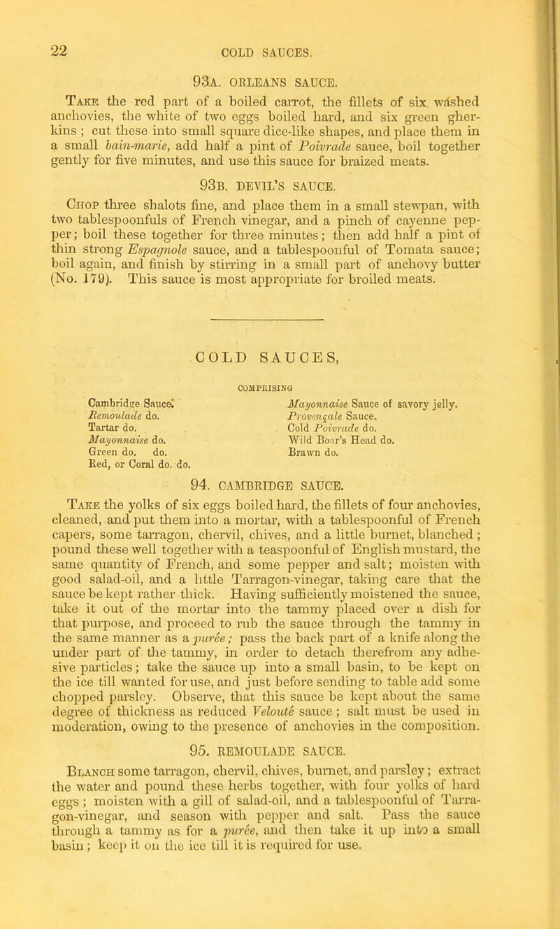 93A. ORLEANS SAUCE. Take the red part of a boiled carrot, the fillets of six wished anchovies, the white of two eggs boiled hard, and six green gher- kins ; cut these into small square dice-like shapes, and place them in a small bain-marie, add half a pint of Poivrade sauce, boil together gently for five minutes, and use this sauce for braized meats. 93b. devil’s sauce. Chop three shalots fine, and place them in a small stewpan, with two tablespoonfuls of French vinegai’, and a pinch of cayenne pep- per; boil these together for three minutes; then add half a pint of thin strong Espagnole sauce, and a tablespoonful of Tomata sauce; boil again, and finish by stirring in a small part of anchovy butter (No. 179). This sauce is most appropriate for broiled meats. COLD SAUCES, Cambridge Saucel Remoulade do. Tartar do. Mayonnaise do. Green do. do. Red, or Coral do. do. COMPRISING Mayonnaise Sauce of savory jelly. Provenqale Sauce. Cold Poivrade do. Wild Boar's Head do. Brawn do. 94. CAMBRIDGE SAUCE. Take the yolks of six eggs boiled hard, the fillets of four anchovies, cleaned, and put them into a mortar, with a tablespoonful of French capers, some tarragon, chervil, chives, and a little burnet, blanched ; pound these well together with a teaspoonful of English mustard, the same quantity of French, and some pepper and salt; moisten with good salad-oil, and a little Tarragon-vinegar, taking care that the sauce be kept rather thick. Flaving sufficiently moistened the sauce, take it out of the mortar into the tammy placed over a dish for that purpose, and proceed to rub the sauce through the tammy in the same manner as a puree; pass the back part of a knife along the under part of the tammy, in order to detach therefrom any adhe- sive particles; take the sauce up into a small basin, to be kept on the ice till wanted for use, and just before sending to table add some chopped parsley. Observe, that this sauce be kept about the same degree of thickness as reduced Veloute sauce ; salt must be used in moderation, owing to the presence of anchovies in tire composition. 95. REMOULADE SAUCE. Blanch some tarragon, chervil, chives, bumet, and parsley; extract the water and pound these herbs together, with four yolks of hard eggs ; moisten with a gill of salad-oil, and a tablespoonl'ul of Tarra- gon-vinegar, and season with pepper and salt. Pass the sauce through a tammy ns for a puree, and then take it up into a small basin; keep it on the ice till it is required for use.